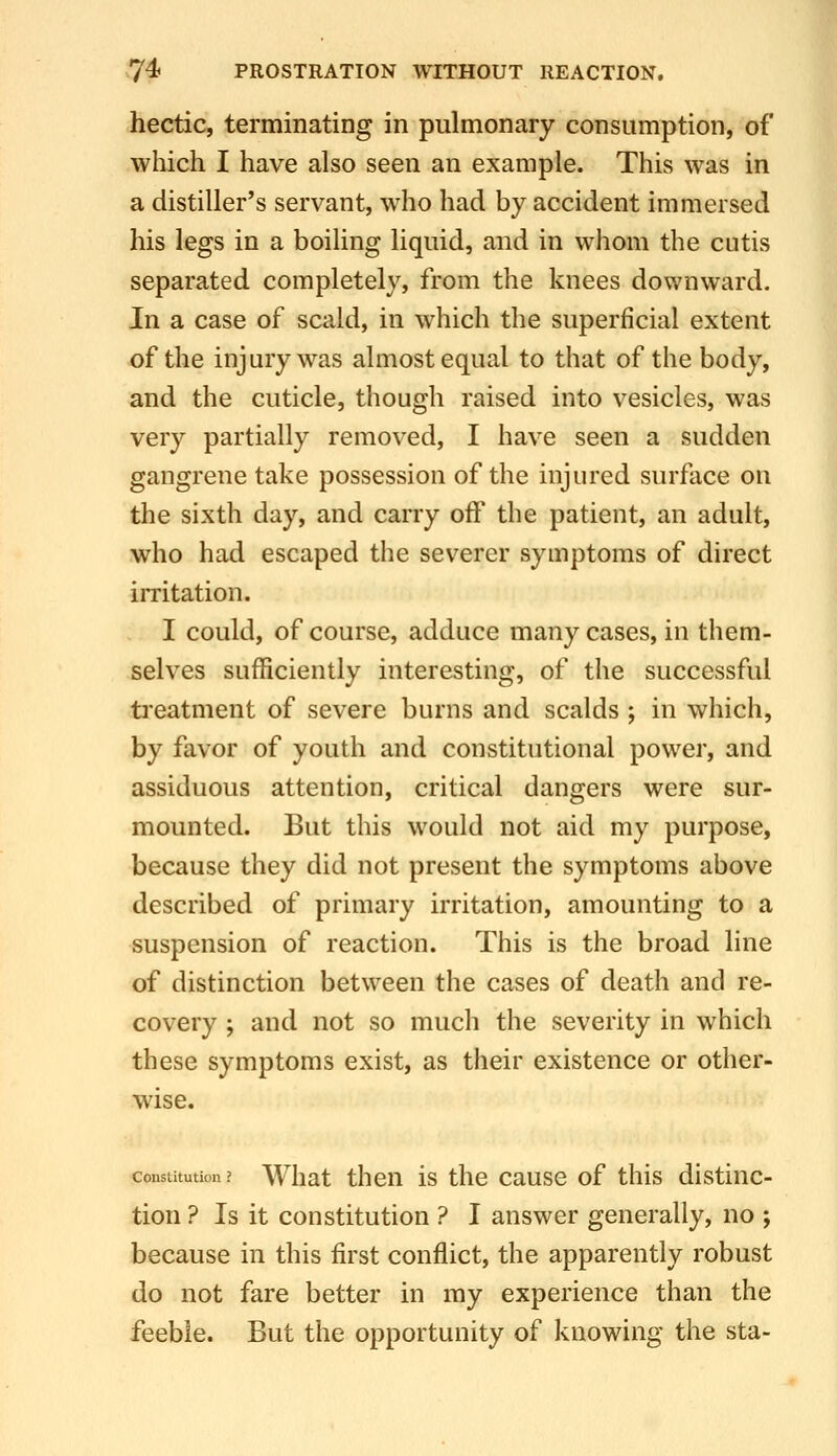 hectic, terminating in pulmonary consumption, of which I have also seen an example. This was in a distiller's servant, who had by accident immersed his legs in a boiling liquid, and in whom the cutis separated completely, from the knees dov.'nward. In a case of scald, in which the superficial extent of the injury was almost equal to that of the body, and the cuticle, though raised into vesicles, was very partially removed, I have seen a sudden gangrene take possession of the injured surface on the sixth day, and carry off the patient, an adult, who had escaped the severer symptoms of direct imtation. I could, of course, adduce many cases, in them- selves sufficiently interesting, of the successful treatment of severe burns and scalds ; in which, by favor of youth and constitutional power, and assiduous attention, critical dangers were sur- mounted. But this would not aid my purpose, because they did not present the symptoms above described of primary irritation, amounting to a suspension of reaction. This is the broad line of distinction between the cases of death and re- covery ; and not so much the severity in which these symptoms exist, as their existence or other- wise. Constitution? What theu is the cause of this distinc- tion ? Is it constitution ? I answer generally, no ; because in this first conflict, the apparently robust do not fare better in my experience than the feeble. But the opportunity of knowing the sta-