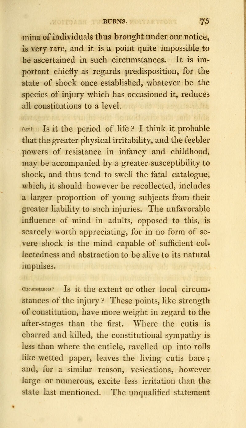 mina of individuals thus brought under our notice, is very rare, and it is a point quite impossible to be ascertained in such circumstances. It is im- portant chiefly as regards predisposition, for the state of shock once established, whatever be the species of injury which has occasioned it, reduces all constitutions to a level. Age? Is it the period of life ? I think it probable that the greater physical irritability, and the feebler powers of resistance in infancy and childhood, may be accompanied by a greater susceptibility to sliock, and thus tend to swell the fatal catalogue, which, it should however be recollected, includes a larger proportion of young subjects from their greater liability to such injuries. The unfavorable influence of mind in adults, opposed to this, is scarcely worth appreciating, for in no form of se- vere shock is the mind capable of sufficient col- lectedness and abstraction to be alive to its natural impulses. ciicumstancM ? Is it the cxtcut or other local circum- stances of the injury? These points, like strength of constitution, have more weight in regard to the after-stages than the first. Where the cutis is charred and killed, the constitutional sympathy is less than where the cuticle, ravelled up into rolls like wetted paper, leaves the living cutis bare ; and, for a similar reason, vesications, however large or numerous, excite less irritation than the state last mentioned. The unqualified statement