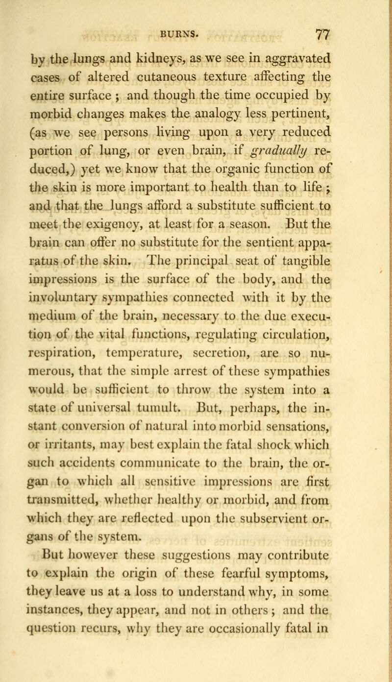 by the lungs and kidneys, as we see in aggravated cases of altered cutaneous texture affecting the entire surface ; and though the time occupied by morbid changes makes the analogy less pertinent, (as we see persons living upon a very reduced portion of lung, or even brain, if gradually re- duced,) yet we know that the organic function of tJie skin is more important to health than to life ; and that the lungs afford a substitute sufficient to meet the exigency, at least for a season. But the brain can offer no substitute for the sentient appa- ratus of the skin. The principal seat of tangible impressions is the surface of the body, and the, involuntaiy sympathies connected with it by the medium of the brain, necessary to the due execu- tion of the vital functions, regulating circulation, respiration, temperature, secretion, are so nu- merous, that the simple arrest of these sympathies would be sufficient to throw the system into a state of universal tumult. But, perhaps, the in- stant conversion of natural into morbid sensations, or irritants, may best explain the fatal shock which such accidents communicate to the brain, the or- gan to which all sensitive impressions are first transmitted, whether healthy or morbid, and from which they are reflected upon the subservient or- gans of tlie system. But however these suggestions may contribute to explain the origin of these fearful symptoms, they leave us at a loss to understand why, in some instances, they appear, and not in others ; and the question recurs, why they are occasionally fatal in