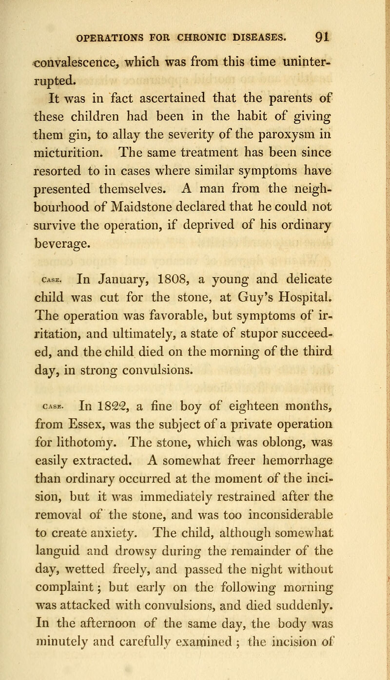 convalescence, which was from this time uninter- rupted. It was in fact ascertained that the parents of these children had been in the habit of giving them gin, to allay the severity of the paroxysm in micturition. The same treatment has been since resorted to in cases where similar symptoms have presented themselves. A man from the neigh- bourhood of Maidstone declared that he could not survive the operation, if deprived of his ordinary beverage. Case. In Jauuary, 1808, a young and delicate child was cut for the stone, at Guy's Hospital. The operation was favorable, but symptoms of ir- ritation, and ultimately, a state of stupor succeed- ed, and the child died on the morning of the third day, in strong convulsions. CASE. In 1822, a fine boy of eighteen months, from Essex, was the subject of a private operation for lithotomy. The stone, which was oblong, was easily extracted. A somewhat freer hemorrhage than ordinary occurred at the moment of the inci- sion, but it was immediately restrained after the removal of the stone, and was too inconsiderable to create anxiety. The child, although somewhat languid and drowsy during the remainder of the day, wetted freely, and passed the night without complaint; but early on the following morning was attacked with convulsions, and died suddenly. In the afternoon of the same day, the body was minutely and carefully examined ; the incision of