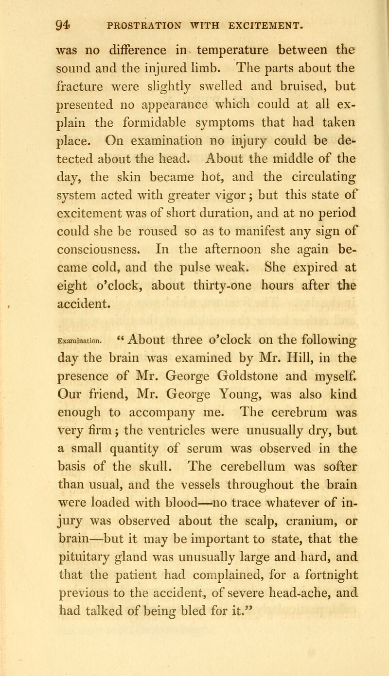 was no difference in temperature between the sound and the injured limb. The parts about the fracture were shghtly swelled and bruised, but presented no appearance which could at all ex- plain the formidable symptoms that had taken place. On examination no injury could be de- tected about the head. About the middle of the day, the skin became hot, and the circulating system acted with greater vigor; but this state of excitement was of short duration, and at no period could she be roused so as to manifest any sign of consciousness. In the afternoon she again be- came cold, and the pulse weak. She expired at eight o'clock, about thirty-one hours after the accident. Examination.  About threc o'clock on the following day the brain was examined by Mr. Hill, in the presence of Mr. George Goldstone and myself. Our friend, Mr. George Young, was also kind enough to accompany me. The cerebrum was very firm; the ventricles were unusually dry, but a small quantity of serum was observed in the basis of the skull. The cerebellum was softer than usual, and the vessels throughout the brain were loaded with blood—no trace whatever of in- jury was observed about the scalp, cranium, or brain—but it may be important to state, that the pituitary gland was unusually large and hard, and that the patient had complained, for a fortnight previous to the accident, of severe head-ache, and had talked of being bled for it.