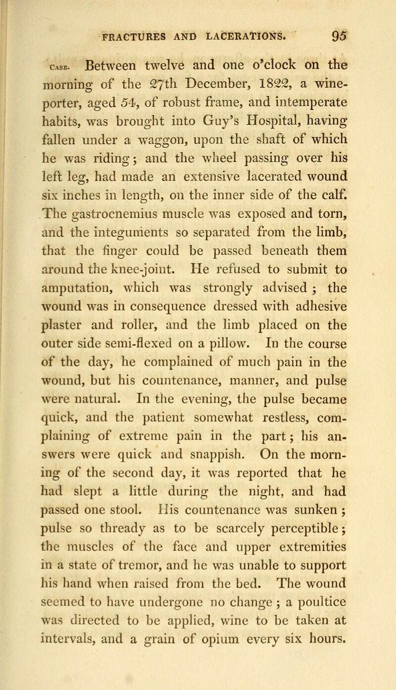 Case. Between twelve and one o'clock on the morning of the 27th December, 1822, a wine- porter, aged 54, of robust frame, and intemperate habits, was brought into Guy's Hospital, having fallen under a waggon, upon the shaft of which he was riding; and the wheel passing over his left leg, had made an extensive lacerated wound six inches in length, on the inner side of the calf. The gastrocnemius muscle was exposed and torn, and the integuments so separated from the limb, that the finger could be passed beneath them around the knee-joint. He refused to submit to amputation, which was strongly advised ; the wound was in consequence dressed with adhesive plaster and roller, and the limb placed on the outer side semi-flexed on a pillow. In the course of the day, he complained of much pain in the wound, but his countenance, manner, and pulse were natural. In the evening, the pulse became quick, and the patient somewhat restless, com- plaining of extreme pain in the part; his an- swers were quick and snappish. On the morn- ing of the second day, it was reported that he had slept a little during the night, and had passed one stool. His countenance was sunken ; pulse so thready as to be scarcely perceptible; the muscles of the face and upper extremities in a state of tremor, and he was unable to support his hand when raised from the bed. The wound seemed to have undergone no change ; a poultice was directed to be applied, wine to be taken at intervals, and a grain of opium every six hours.