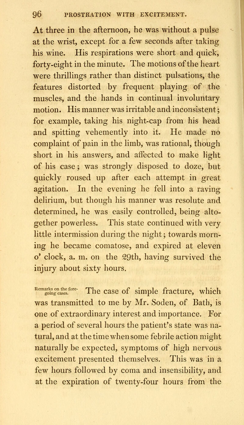 At three in the afternoon, he was without a pulse at the wrist, except for a few seconds after taking his wine. His respirations were short and quick, forty-eight in the minute. The motions of the heart were thrillings rather than distinct pulsations, the features distorted by frequent playing of the muscles, and the hands in continual involuntary motion. His manner was irritable and inconsistent; for example, taking his night-cap from his head and spitting vehemently into it. He made no complaint of pain in the limb, was rational, though short in his answers, and affected to make light of his case; was strongly disposed to doze, but quickly roused up after each attempt in great agitation. In the evening he fell into a raving delirium, but though his manner was resolute and determined, he was easily controlled, being alto- gether powerless. This state continued with very little intermission during the night; towards morn- ing he became comatose, and expired at eleven o* clock, a. m. on the 29th, having survived the injury about sixty hours. 'Sc^el''' The case of simple fracture, which was transmitted to me by Mr. Soden, of Bath, is one of extraordinary interest and importance. For a period of several hours the patient's state was na- tural, and at the time when some febrile action might naturally be expected, symptoms of high nervous excitement presented themselves. This was in a few hours followed by coma and insensibility, and at the expiration of twenty-four hours from the