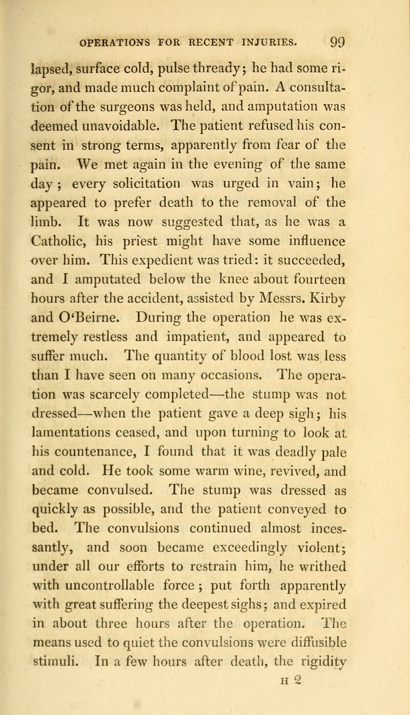 lapsed, surface cold, pulse thready; he had some ri- gor, and made much complaint of pain. A consulta- tion of the surgeons was held, and amputation was deemed unavoidable. The patient refused his con- sent in strong terms, apparently from fear of the pain. We met again in the evening of the same day; every solicitation was urged in vain; he appeared to prefer death to the removal of the limb. It was now suggested that, as he was a Catholic, his priest might have some influence over him. This expedient was tried: it succeeded, and I amputated below the knee about fourteen hours after the accident, assisted by Messrs. Kirby and O'Beirne. During the operation he was ex- tremely restless and impatient, and appeared to suffer much. The quantity of blood lost was less than I have seen on many occasions. The opera- tion was scarcely completed—the stump was not dressed—when the patient gave a deep sigh; his lamentations ceased, and upon turning to look at his countenance, I found that it was deadly pale and cold. He took some warm wine, revived, and became convulsed. The stump was dressed as quickly as possible, and the patient conveyed to bed. The convulsions continued almost inces- santly, and soon became exceedingly violent; under all our efforts to restrain him, he writhed with uncontrollable force ; put forth apparently with great suffering the deepest sighs; and expired in about three hours after the operation. The means used to quiet the convulsions were diffusible stimuli. In a few hours after death, the rigidity H 2