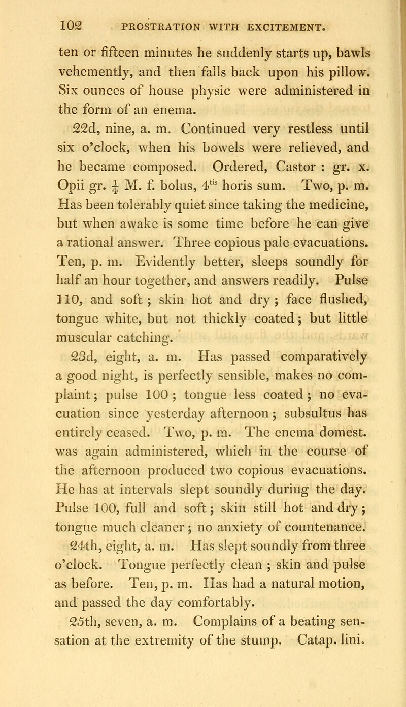 ten or fifteen minutes he suddenly starts up, bawls vehemently, and then falls back upon his pillow. Six ounces of house physic were administered in the form of an enema. 22d, nine, a. m. Continued very restless until six o'clock, when his bowels were relieved, and he became composed. Ordered, Castor : gr. x. Opii gr. J M. f. bolus, 4'^ horis sum. Two, p. m. Has been tolerably quiet since taking the medicine, but when awake is some time before he can give a rational answer. Three copious pale evacuations. Ten, p. m. Evidently better, sleeps soundly for half an hour together, and answers readily. Pulse 110, and soft; skin hot and dry; face flushed, tongue white, but not thickly coated; but little muscular catching. 23d, eight, a. m. Has passed comparatively a good night, is perfectly sensible, makes no com- plaint; pulse 100; tongue less coated; no eva- cuation since yesterday afternoon; subsultus has entirely ceased. Two, p. ra. The enema domest. was again administered, which in the course of the afternoon produced two copious evacuations. He has at intervals slept soundly during the day. Pulse 100, full and soft; skin still hot and dry; tongue much cleaner ; no anxiety of countenance. 24th, eight, a. m. Has slept soundly from three o'clock. Tongue perfectly clean ; skin and pulse as before. Ten, p. m. Has had a natural motion, and passed the day comfortably. 25th, seven, a. m. Complains of a beating sen- sation at the extremity of the stump. Catap. lini.