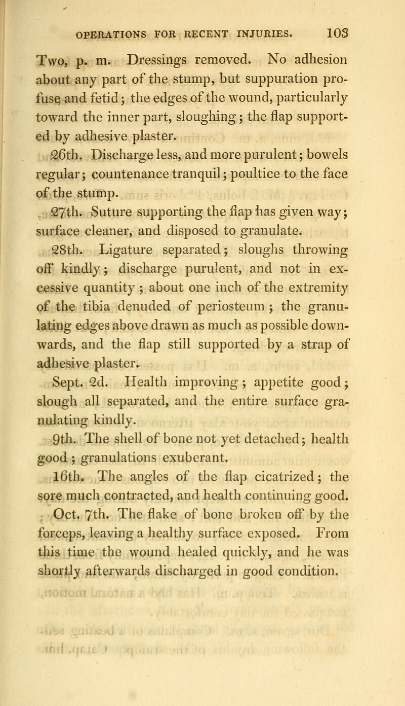 Two, p. m. Dressings removed. No adhesion about any part of the stump, but suppuration pro- fusq and fetid; the edges of the wound, particularly toward the inner part, sloughing; the flap support- ed by adhesive plaster. 26th. Discharge less, and more purulent; bowels regular; countenance tranquil; poultice to the face of the stump. 27th. Suture supporting the flap has given wayj surface cleaner, and disposed to granulate. 28th. Ligature separated; sloughs throwing off kindly; discharge purulent, and not in ex- cessive quantity ; about one inch of the extremity of the tibia denuded of periosteum ; the granu- lating edges above drawn as much as possible down- wards, and the flap still supported by a strap of adhesive plaster* Sept. 2d. Health improving ; appetite good; slough all separated, and the entire surface gra- nulating kindly. 9th. The shell of bone not yet detached; health good; granulations exuberant. 16th. The angles of the flap cicatrized; tlie sore much contracted, and health continuing good. Oct. 7th. The flake of bone broken off by the forceps, leaving a healthy surface exposed. From tjiis time the wound healed quickly, and he was shortly ^.fterwards discharged in good condition. If..'}