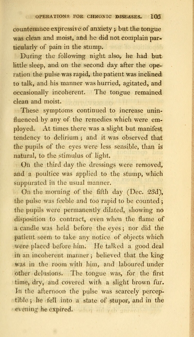 OFERATIONS FQR CHKOliTIC »ESEASES» 1Qj5 countenance expressive of anxiety ^ but the tongue was clean and moist, and he did not complain par- ticularly of pain in the stump. During the foUowiftg night also, h^ had but- little sleep, and. on the second day after the^ ope- ration the pulse was rapid, the patient was inclined to talk, and his manner was hurried, agitated, and occasionally incoherent. The tongue remained clean and moist. These symptoms continued to increase unin- fluenced by any of the remedies which were em- ployed. At times there was a slight but manifest tendency to delirium ; and it was observed that the pupils of the eyes were less sensible, than is natural, to the stimulus of light. On tlie third day the dressings were removed, and a poultice was applied to the stump, which suppurated in the usual manner. On the morning of the fifth day (Dec. 23d), the pulse was feeble and too rapid to be counted; the pupils were permanently dilated, showing no disposition to contract, even when the flame of a candle was held before the eyes; nor did the patient seem to take any notice of objects which were placed before him. He talked a good deal in an incoherent manner; believed that the king was in the room with him, and laboured under other delusions. The tongue was, for the first time, dry, and covered with a slight brown fur. In the afternoon the pulse was scarcely percep- tible ; he fell into a state of stupor, and in the evening he expired.