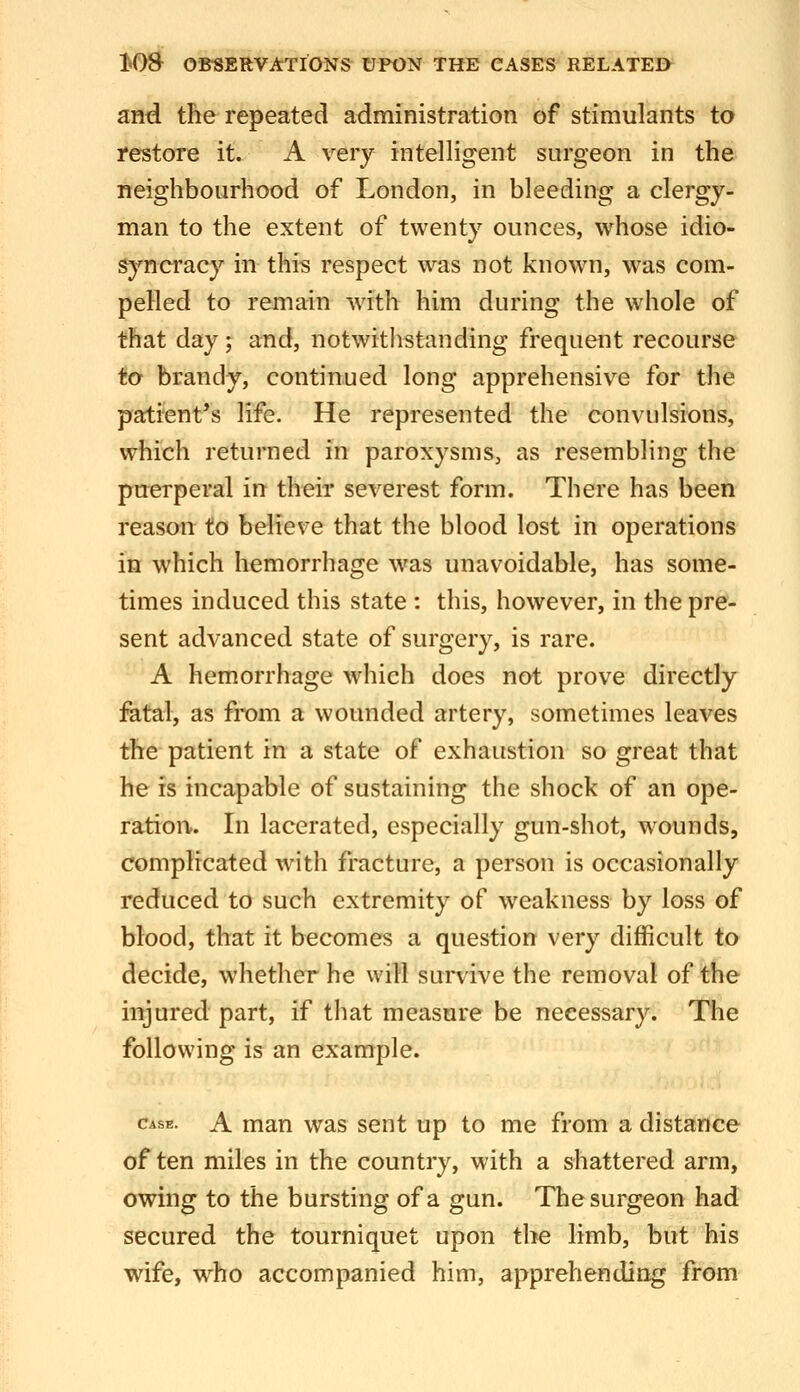 and the repeated administration of stimulants to restore it. A very intelligent surgeon in the neighbourhood of London, in bleeding a clergy- man to the extent of twenty ounces, whose idio- syncracy in this respect was not known, was com- pelled to remain w^ith him during the whole of that day; and, notwitlistanding frequent recourse to brandy, continued long apprehensive for the patient's life. He represented the convulsions, which returned in paroxysms, as resembling the puerperal in their severest form. There has been reason to believe that the blood lost in operations in which hemorrhage was unavoidable, has some- times induced this state : this, however, in the pre- sent advanced state of surgery, is rare. A hemorrhage which does not prove directly fatal, as from a wounded artery, sometimes leaves the patient in a state of exhaustion so great that he is incapable of sustaining the shock of an ope- ration. In lacerated, especially gun-shot, wounds, complicated with fracture, a person is occasionally reduced to such extremity of weakness by loss of blood, that it becomes a question very difficult to decide, whether he will survive the removal of the injured part, if that measure be necessary. The following is an example. Case. A mau was sent up to me from a distance of ten miles in the country, with a shattered arm, owing to the bursting of a gun. The surgeon had secured the tourniquet upon the limb, but his wife, who accompanied him, apprehending from