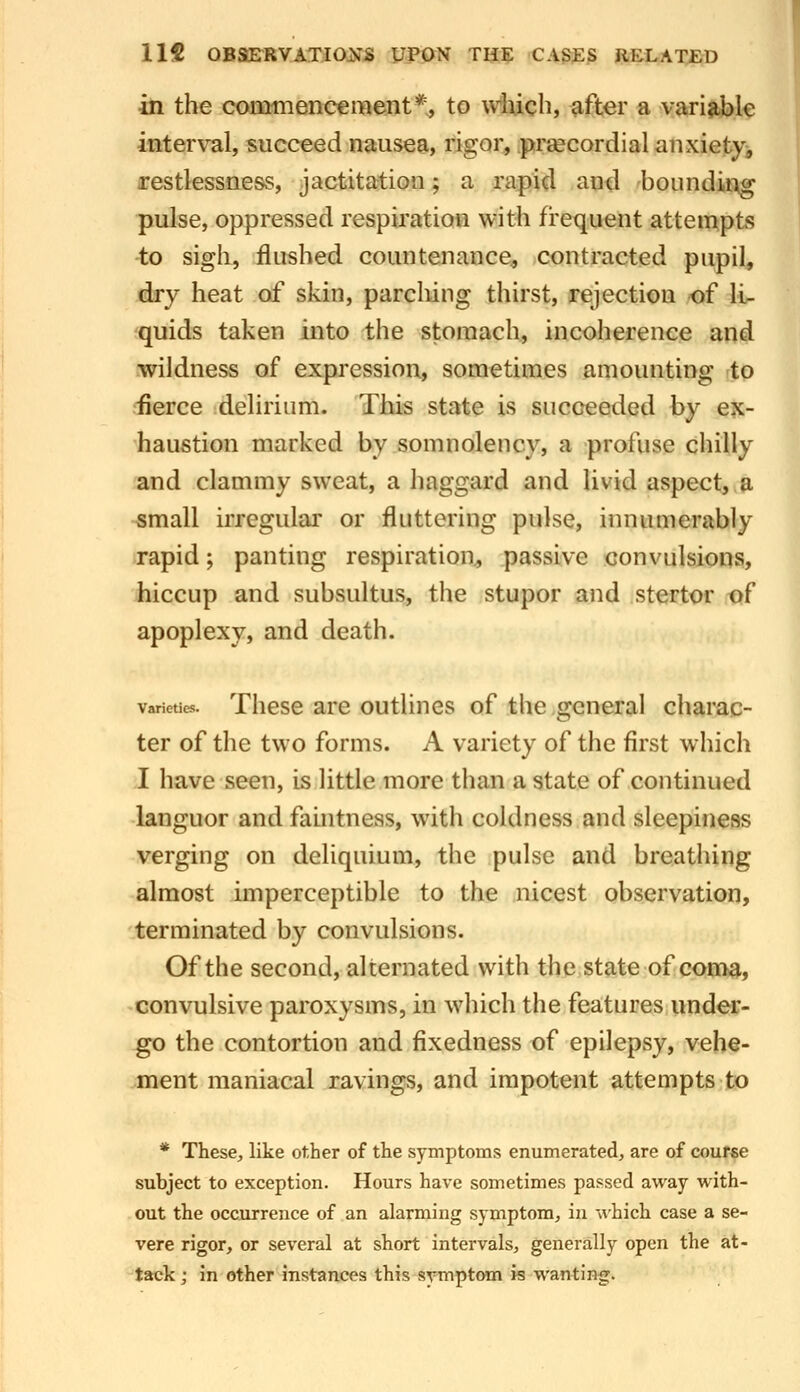 in the commencement*, to wlucli, ^fter a variable interval, succeed nausea, rigor, pra^cordial anxiety;, restlessness, jactitation; a rapid autl bounding pulse, oppressed respiration with frequent attempts -to sigh, flushed countenance, contracted pupil, dry heat of skin, parching thirst, rejection of li- quids taken into the stomach, incoherence and wildness of expression, sometimes amounting to fierce delirium. This state is succeeded hy e?c- haustion marked by somnolency, a profuse chilly and clammy sweat, a haggard and livid aspect, a small irregular or fluttering pulse, innumerably rapid; panting respiration, passive convulsions, hiccup and subsultus, the stupor and stertor of apoplexy, and death. varieucs. Thcsc are outlines of the general chamc- ter of the two forms. A variety of the first which I have seen, is little more than a state of continued languor and fauitness, with coldness and sleepiness verging on deliquium, the pulse and breathing almost imperceptible to the nicest observation, terminated by convulsions. Of the second, alternated with the state of coiafta, convulsive paroxysms, in which the features undea:- go the contortion and fixedness of epilepsy, vehe- ment maniacal ravings, and impotent attempts to * These, like other of the symptoms enumerated, are of couf«e subject to exception. Hours have sometimes passed away with- out the occurrence of an alarming symptom, in which case a se- vere rigor, or several at short intervals, generally open the at- tack j in other instances this-s^^mptom is wanting.