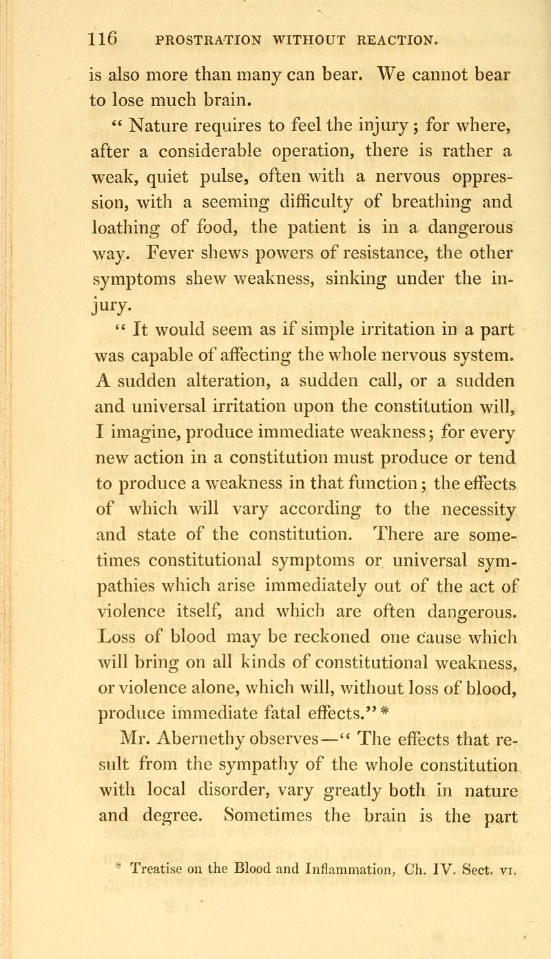 is also more than many can bear. We cannot bear to lose much brain.  Nature requires to feel the injury; for where, after a considerable operation, there is rather a weak, quiet pulse, often with a nervous oppres- sion, with a seeming difficulty of breathing and loathing of food, the patient is in a dangerous way. Fever shews powers of resistance, the other symptoms shew weakness, sinking under the in- jury.  It would seem as if simple irritation in a part was capable of affecting the whole nervous system. A sudden alteration, a sudden call, or a sudden and universal irritation upon the constitution will, I imagine, produce immediate weakness; for every new action in a constitution must produce or tend to produce a weakness in that function; the effects of which will vary according to the necessity and state of the constitution. There are some- times constitutional symptoms or universal sym- pathies which arise immediately out of the act of violence itself, and which are often dangerous. Loss of blood may be reckoned one cause which will bring on all kinds of constitutional weakness, or violence alone, which will, without loss of blood, produce immediate fatal effects. * Mr. Abernethy observes—'* The effects that re- sult from the sympathy of the whole constitution with local disorder, vary greatly both in nature and degree. Sometimes the brain is the part * Treatise on the Blood and Inflammation^ Ch. IV. Sect. vi.