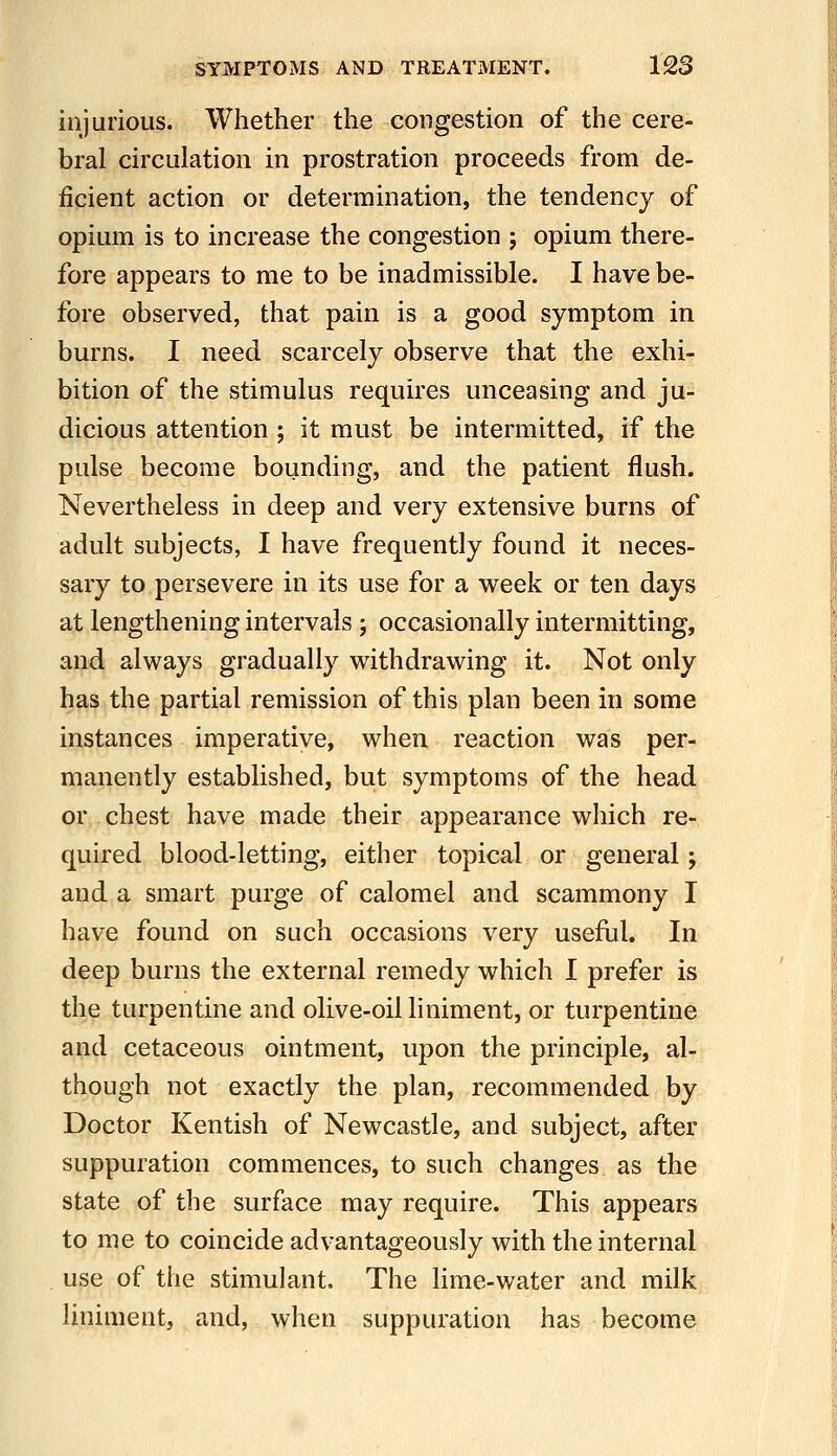 injurious. Whether the congestion of the cere- bral circulation in prostration proceeds from de- ficient action or determination, the tendency of opium is to increase the congestion ; opium there- fore appears to me to be inadmissible. I have be- fore observed, that pain is a good symptom in burns. I need scarcely observe that the exhi- bition of the stimulus requires unceasing and ju- dicious attention ; it must be intermitted, if the pulse become bounding, and the patient flush. Nevertheless in deep and very extensive burns of adult subjects, I have frequently found it neces- sary to persevere in its use for a week or ten days at lengthening intervals ; occasionally intermitting, and always gradually withdrawing it. Not only has the partial remission of this plan been in some instances imperative, when reaction was per- manently established, but symptoms of the head or chest have made their appearance which re- quired blood-letting, either topical or general; and a smart purge of calomel and scammony I have found on such occasions very useful. In deep burns the external remedy which I prefer is the turpentine and olive-oil liniment, or turpentine and cetaceous ointment, upon the principle, al- though not exactly the plan, recommended by Doctor Kentish of Newcastle, and subject, after suppuration commences, to such changes as the state of the surface may require. This appears to me to coincide advantageously with the internal use of the stimulant. The lime-water and milk liniment, and, when suppuration has become