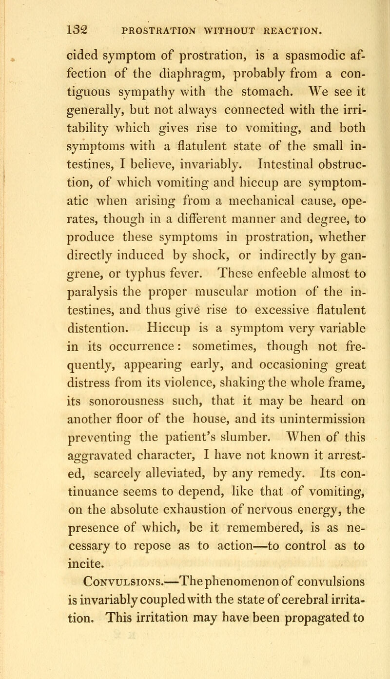 cided symptom of prostration, is a spasmodic af- fection of the diaphragm, probably from a con- tiguous sympathy with the stomach. We see it generally, but not always connected with the irri- tability which gives rise to vomiting, and both symptoms with a flatulent state of the small in- testines, I believe, invariably. Intestinal obstruc- tion, of which vomiting and hiccup are symptom- atic w^hen arising from a mechanical cause, ope- rates, though in a different manner and degree, to produce these symptoms in prostration, whether directly induced by shock, or indirectly by gan- grene, or typhus fever. These enfeeble almost to paralysis the proper muscular motion of the in- testines, and thus give rise to excessive flatulent distention. Hiccup is a symptom very variable in its occurrence: sometimes, though not fre- quently, appearing early, and occasioning great distress from its violence, shaking the whole frame, its sonorousness such, that it may be heard on another floor of the house, and its unintermission preventing the patient's slumber. When of this aggravated character, I have not known it arrest- ed, scarcely alleviated, by any remedy. Its con- tinuance seems to depend, like that of vomiting, on the absolute exhaustion of nervous energy, the presence of which, be it remembered, is as ne- cessary to repose as to action—to control as to incite. Convulsions.—The phenomenon of convulsions is invariably coupled with the state of cerebral irrita- tion. This irritation may have been propagated to