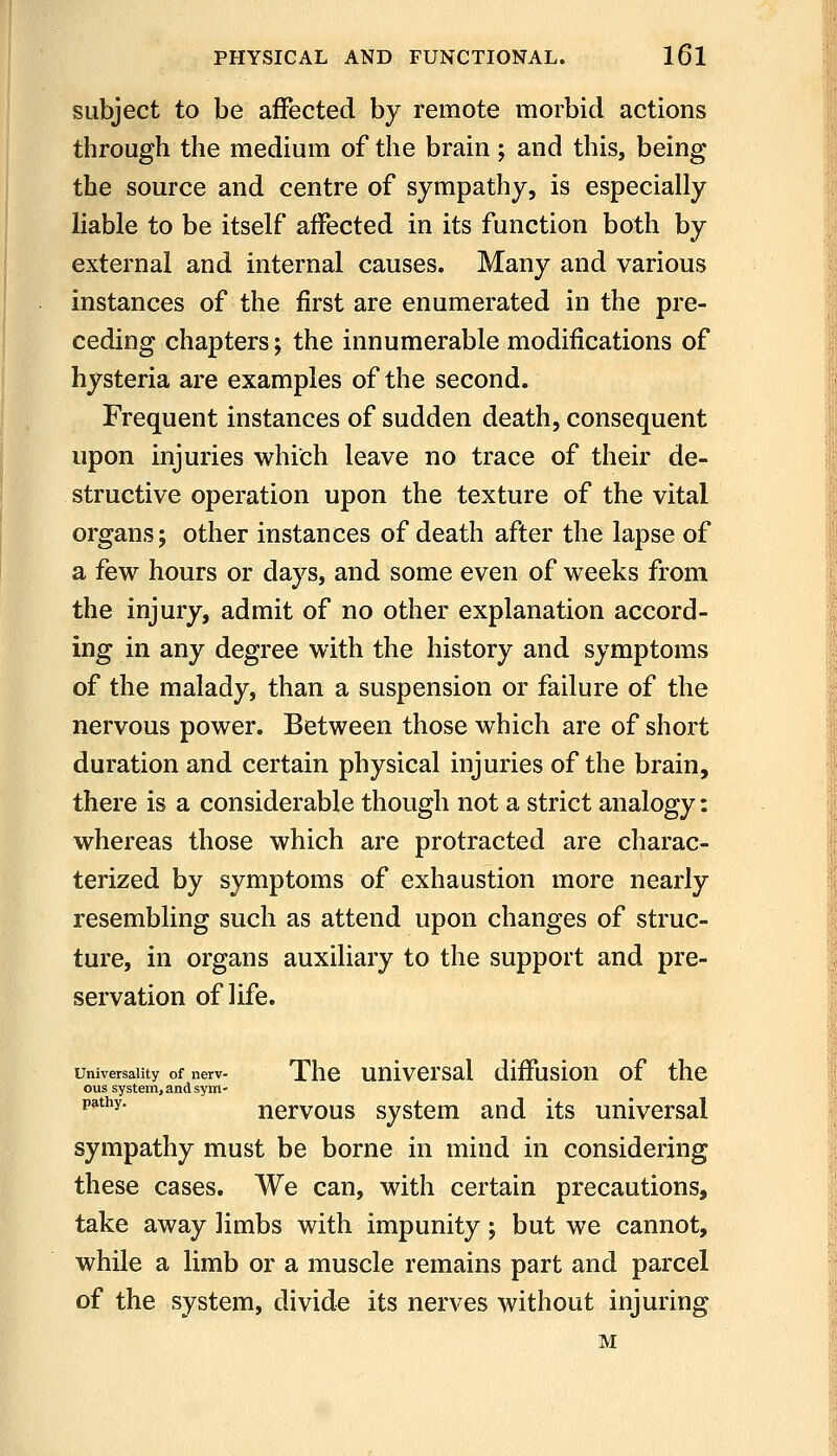 subject to be affected by remote morbid actions through the medium of the brain; and this, being the source and centre of sympathy, is especially liable to be itself affected in its function both by external and internal causes. Many and various instances of the first are enumerated in the pre- ceding chapters; the innumerable modifications of hysteria are examples of the second. Frequent instances of sudden death, consequent upon injuries which leave no trace of their de- structive operation upon the texture of the vital organs; other instances of death after the lapse of a few hours or days, and some even of weeks from the injury, admit of no other explanation accord- ing in any degree with the history and symptoms of the malady, than a suspension or failure of the nervous power. Between those which are of short duration and certain physical injuries of the brain, there is a considerable though not a strict analogy: whereas those which are protracted are charac- terized by symptoms of exhaustion more nearly resembling such as attend upon changes of struc- ture, in organs auxiliary to the support and pre- servation of life. Universality of nerv- Thc uuivcrsal diffuslou of the ous system, and sym- ^*'^^' nervous system and its universal sympathy must be borne in mind in considering these cases. We can, with certain precautions, take away limbs with impunity; but we cannot, while a limb or a muscle remains part and parcel of the system, divide its nerves without injuring M