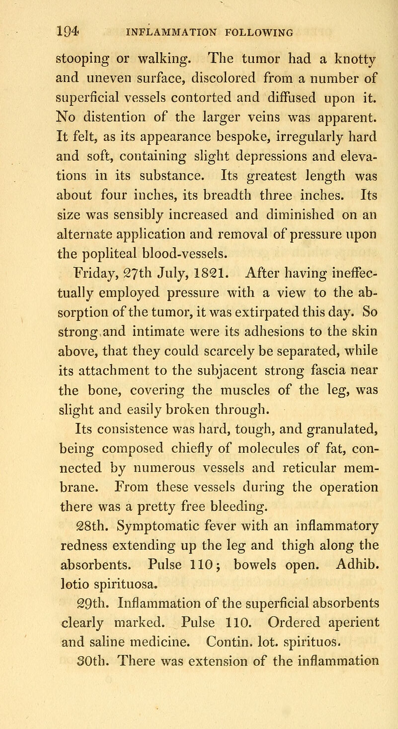 stooping or walking. The tumor had a knotty and uneven surface, discolored from a number of superficial vessels contorted and diffused upon it. No distention of the larger veins was apparent. It felt, as its appearance bespoke, irregularly hard and soft, containing slight depressions and eleva- tions in its substance. Its greatest length was about four inches, its breadth three inches. Its size was sensibly increased and diminished on an alternate application and removal of pressure upon the popliteal blood-vessels. Friday, 27th July, 1821. After having ineffec- tually employed pressure with a view to the ab- sorption of the tumor, it was extirpated this day. So strong,and intimate were its adhesions to the skin above, that they could scarcely be separated, while its attachment to the subjacent strong fascia near the bone, covering the muscles of the leg, was slight and easily broken through. Its consistence was hard, tough, and granulated, being composed chiefly of molecules of fat, con- nected by numerous vessels and reticular mem- brane. From these vessels during the operation there was a pretty free bleeding. 28th. Symptomatic fever with an inflammatory redness extending up the leg and thigh along the absorbents. Pulse llOj bowels open. Adhib. lotio spirituosa. 29th. Inflammation of the superficial absorbents clearly marked. Pulse 110. Ordered aperient and saline medicine. Contin. lot. spirituos. 30th. There was extension of the inflammation