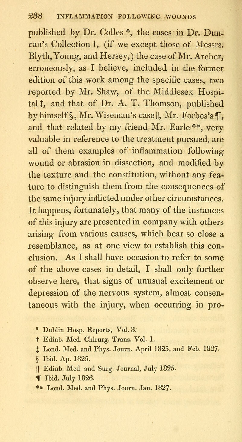 published by Dr. Colles *, the cases in Dr. Dun- can's Collection t, (if we except those of Messrs. Blyth, Young, and Hersey,) the case of Mr. Archer, erroneously, as I believe, included in the former edition of this work among the specific cases, two reported by Mr. Shaw, of the Middlesex Hospi- tal 1^, and that of Dr. A. T. Thomson, published by himself §, Mr. Wiseman's case ||, Mr. Forbes's^, and that related by my friend Mr. Earle **, very valuable in reference to the treatment pursued, are all of them examples of inflammation following wound or abrasion in dissection, and modified by the texture and the constitution, without any fea- ture to distinguish them from the consequences of the same injury inflicted under other circumstances. It happens, fortunately, that many of the instances of this injury are presented in company with others arising from various causes, which bear so close a resemblance, as at one view to establish this con- clusion. As I shall have occasion to refer to some of the above cases in detail, I shall only further observe here, that signs of unusual excitement or depression of the nervous system, almost consen- taneous with the injury, when occurring in pro- * Dublin Hosp. Reports, Vol. 3. t Edinb. Med. Chirurg. Trans. Vol. 1. X Lond. Med. and Phys. Journ. April 1825, and Feb. 1827. § Ibid. Ap. 1825. II Edinb. Med, and Surg. Journal, July 1825. IF Ibid. July 1826. *» Lond. Med. and Phys. Journ. Jan. 1827.