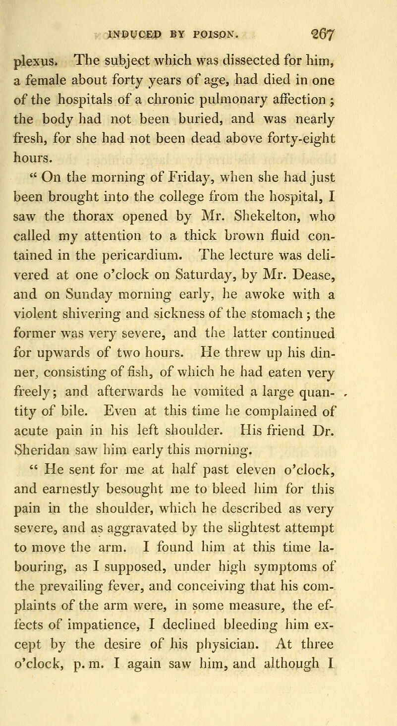 . OJ^lfB^CEP BY POJSPN. ^67 plexus. The subject which was dissected for him, a female about forty years of age, had died in one of the hospitals of a chronic pulmonary affection ; the body had not been buried, and was nearly fresh, for she had not been dead above forty-eight hours. *' On the morning of Friday, when she had just been brought into the college from the hospital, I saw the thorax opened by Mr. Shekelton, who called my attention to a thick brown fluid con- tained in the pericardium. The lecture was deli- vered at one o'clock on Saturday, by Mr. Dease, and on Sunday morning early, he awoke with a violent shivering and sickness of the stomach ; the former was very severe, and the latter continued for upwards of two hours. He threw up his din- ner, consisting of flsh, of which he had eaten very freely; and afterwards he vomited a large quan- tity of bile. Even at this time he complained of acute pain in his left shoulder. His friend Dr. Sheridan saw him early this morning.  He sent for me at half past eleven o'clock, and earnestly besought me to bleed him for this pain in the shoulder, which he described as very severe, and as aggravated by the slightest attempt to move the arm. I found him at this time la- bouring, as I supposed, under high symptoms of the prevailing fever, and conceiving that his com- plaints of the arm were, in some measure, the ef- fects of impatience, I declined bleeding him ex- cept by the desire of his physician. At three o'clock, p. m. I again saw him, and although I