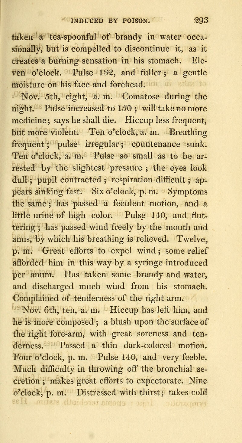 taken •€'#ea-spoonM^ of brandy in water occa- sionally, but is compelled to discontinue it, as it creates a burbling sensation in his stomach. Ele- ven o'clock. Pulse 182, and fuller; a gentle moisture on his face and forehead. Nov. 5th, eight, a. m. Comatose during the nigbt. Pulse increased to 150 ; will take no more medicine; says he shall die. Hiccup less frequent, but more violent. Teh o'clock, a. m. Breathing frequent; pulse irregular; countenance sunk. Ten o'clock,^2i>M^ -Palsfe-^d small as to be ar- rested by the slightest pressure ; the eyes look dull; pupil contracted ; respiration difficult; ap- pears sinking fast. Six o'clock, p.m. Symptoms the same; has passed a feculent motion, and a little urine of high color. Pulse 140, and flut- tering) has passed wind freely by the mouth and anus, by which his breathing is relieved. Twelve, p. m. Great efforts to expel wind; some relief afforded him in this way by a syringe introduced per anum. Has taken some brandy and water, and discharged much wind from his stomach. Complained of tenderness of the right arm. ^''Nt^i 6thVten,^^;^mi '-Hiccup has left him, and hfe is £rioi*e composed; a blush upon the surface of the right fore-arm, with great soreness and ten^ derness. Passed a thin dark-colored motion. Four o'clock, p. m. Pulse 140, and very feeble. Much difficulty in throwing off the bronchial se- cretioil; makes great efforts to Expectorate. Nine o'clock, p. m. Distressed with thirst; takes cold