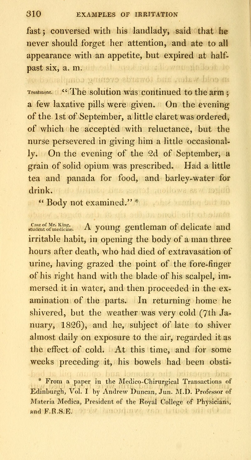 fast; conversed with his landlady, said that he never should forget her attention, and ate to all appearance with an appetite, but expired at half- past six, a. m. Treatment. <' The solutlott wss continucd to the arm ; a few laxative pills were given. On the evening of the 1st of September, a little claret was ordered, of which he accepted with reluctance, but the nurse persevered in giving him a little occasional- ly. On the evening of the 2d of September, a grain of solid opium was prescribed. Had a little tea and panada for food, and barley-water for drink.  Body not examined.'* * stuSofme&e. A youug geutlcmau of delicate and irritable habit, in opening the body of a man three hours after death, who had died of extravasation of urine, having grazed the point of the fore-finger of his right hand with the blade of his scalpel, im- mersed it in water, and then proceeded in the ex- amination of the parts. In returning home he shivered, but the weather w^as very cold (7th Ja- nuary, 1826), and he, subject of late to shiver almost daily on exposure to the air, regarded it as the effect of cold. At this time, and for some weeks preceding it, his bowels had been obsti- * From a paper in the Medico-Chirurgical Transactions of Edinburgh, Vol. I by Andrew Duncan, Jun. M.D. Professor of Materia Medica, President of the Royal College of Physicians, andF.R.S.E. ' -«iOiq'-i:r/