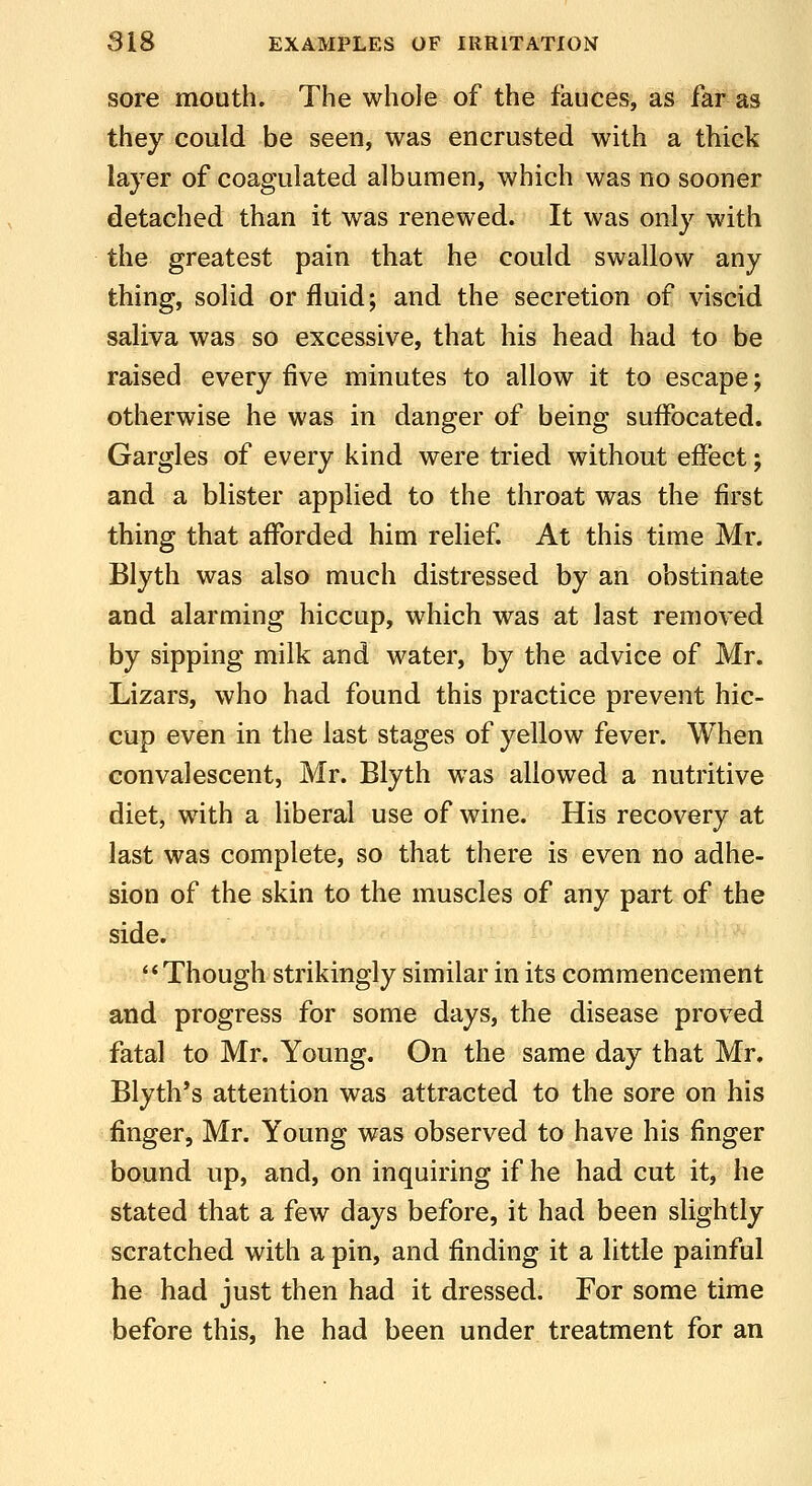 sore mouth. The whole of the fauces, as far as they could be seen, was encrusted with a thick layer of coagulated albumen, which was no sooner detached than it was renewed. It was only with the greatest pain that he could swallow any thing, solid or fluid; and the secretion of viscid saliva was so excessive, that his head had to be raised every five minutes to allow it to escape; otherwise he was in danger of being suffocated. Gargles of every kind were tried without effect; and a blister applied to the throat was the first thing that afforded him relief. At this time Mr. Blyth was also much distressed by an obstinate and alarming hiccup, which was at last removed by sipping milk and water, by the advice of Mr. Lizars, who had found this practice prevent hic- cup even in the last stages of yellow fever. When convalescent, Mr. Blyth was allowed a nutritive diet, with a liberal use of wine. His recovery at last was complete, so that there is even no adhe- sion of the skin to the muscles of any part of the side. Though strikingly similar in its commencement and progress for some days, the disease proved fatal to Mr. Young. On the same day that Mr. Blyth's attention was attracted to the sore on his finger, Mr. Young was observed to have his finger bound up, and, on inquiring if he had cut it, he stated that a few days before, it had been slightly scratched with a pin, and finding it a little painful he had just then had it dressed. For some time before this, he had been under treatment for an