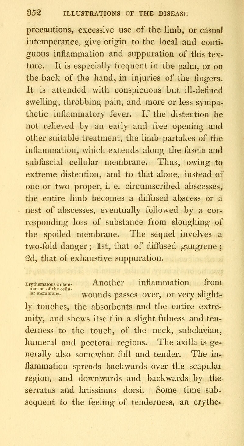 precautions, excessive use of the limb, or casual intemperance, give origin to the local and conti- guous inflammation and suppuration of this tex- ture. It is especially frequent in the palm, or on the back of the hand, in injuries of the fingers. It is attended with conspicuous but ill-defined swelling, throbbing pain, and more or less sympa- thetic inflammatory fever. If the distention be not relieved by an early and free opening and other suitable treatment, the limb partakes of the inflammation, which extends along the fascia and subfascial cellular membrane. Thus, owing to extreme distention, and to that alone, instead of one or two proper, i. e. circumscribed abscesses, the entire limb becomes a diffused abscess or a nest of abscesses, eventually followed by a cor- responding loss of substance from sloughing of the spoiled membrane. The sequel involves a two-fold danger; 1st, that of diffused gangrene j 2d, that of exhaustive suppuration. Er>thematousinflam- Attothcr inflammation from niation of the cellu- lar membrane, wounds passes over, or very slight- ly touches, the absorbents and the entire extre- mity, and shews itself in a slight fulness and ten- derness to the touch, of the neck, subclavian, humeral and pectoral regions. The axilla is ge- nerally also somewhat full and tender. The in- flammation spreads backwards over the scapular region, and downwards and backwards by the serratus and latissimus dorsi. Some time sub- sequent to the feeling of tenderness, an erythe-