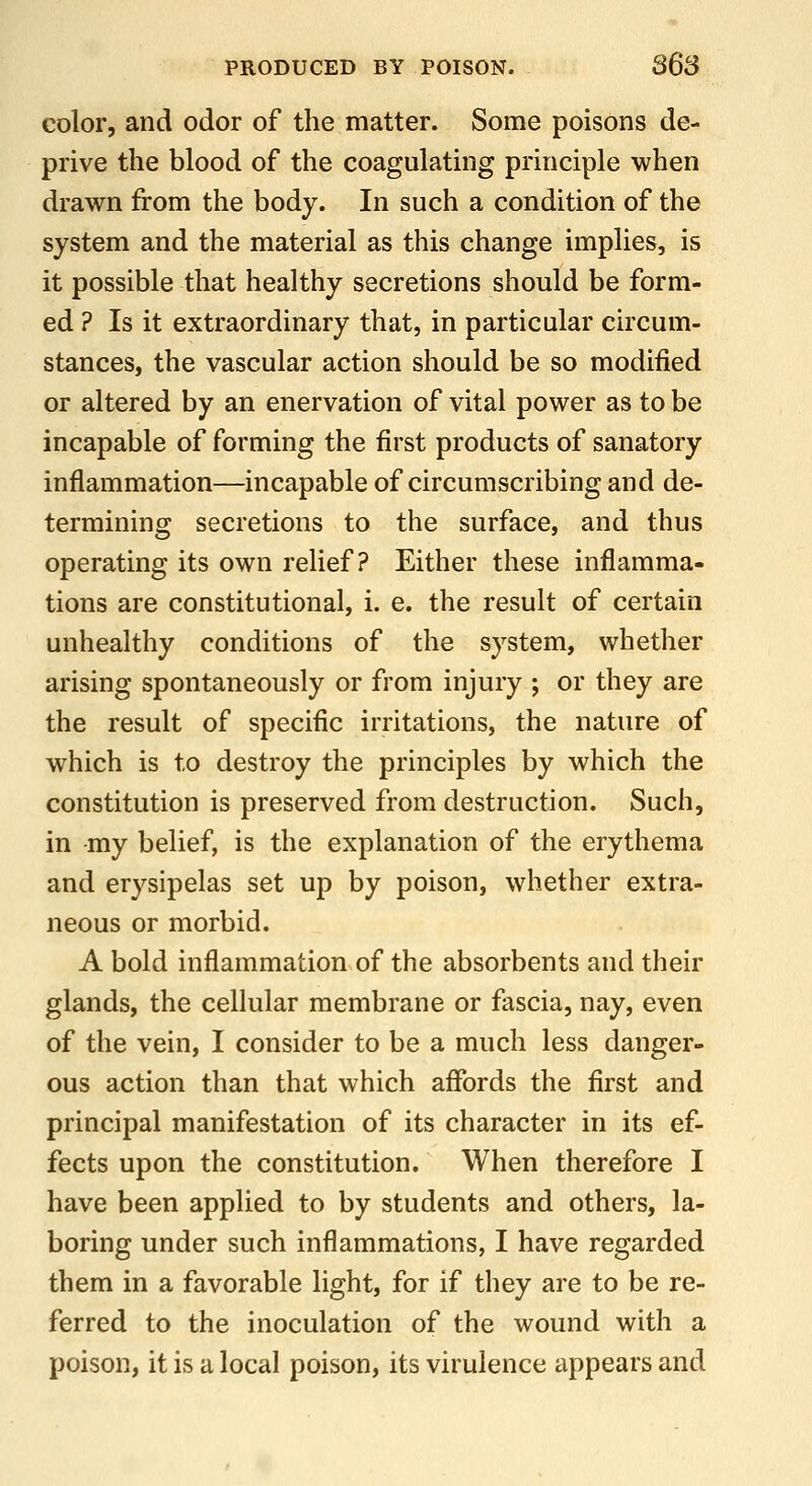 color, and odor of the matter. Some poisons de- prive the blood of the coagulating principle when drawn from the body. In such a condition of the system and the material as this change implies, is it possible that healthy secretions should be form- ed ? Is it extraordinary that, in particular circum- stances, the vascular action should be so modified or altered by an enervation of vital power as to be incapable of forming the first products of sanatory inflammation—incapable of circumscribing and de- termining secretions to the surface, and thus operating its own relief? Either these inflamma- tions are constitutional, i. e. the result of certain unhealthy conditions of the system, whether arising spontaneously or from injury ; or they are the result of specific irritations, the nature of which is to destroy the principles by which the constitution is preserved from destruction. Such, in my belief, is the explanation of the erythema and erysipelas set up by poison, whether extra- neous or morbid. A bold inflammation of the absorbents and their glands, the cellular membrane or fascia, nay, even of the vein, I consider to be a much less danger- ous action than that which affords the first and principal manifestation of its character in its ef- fects upon the constitution. When therefore I have been applied to by students and others, la- boring under such inflammations, I have regarded them in a favorable light, for if they are to be re- ferred to the inoculation of the wound with a poison, it is a local poison, its virulence appears and