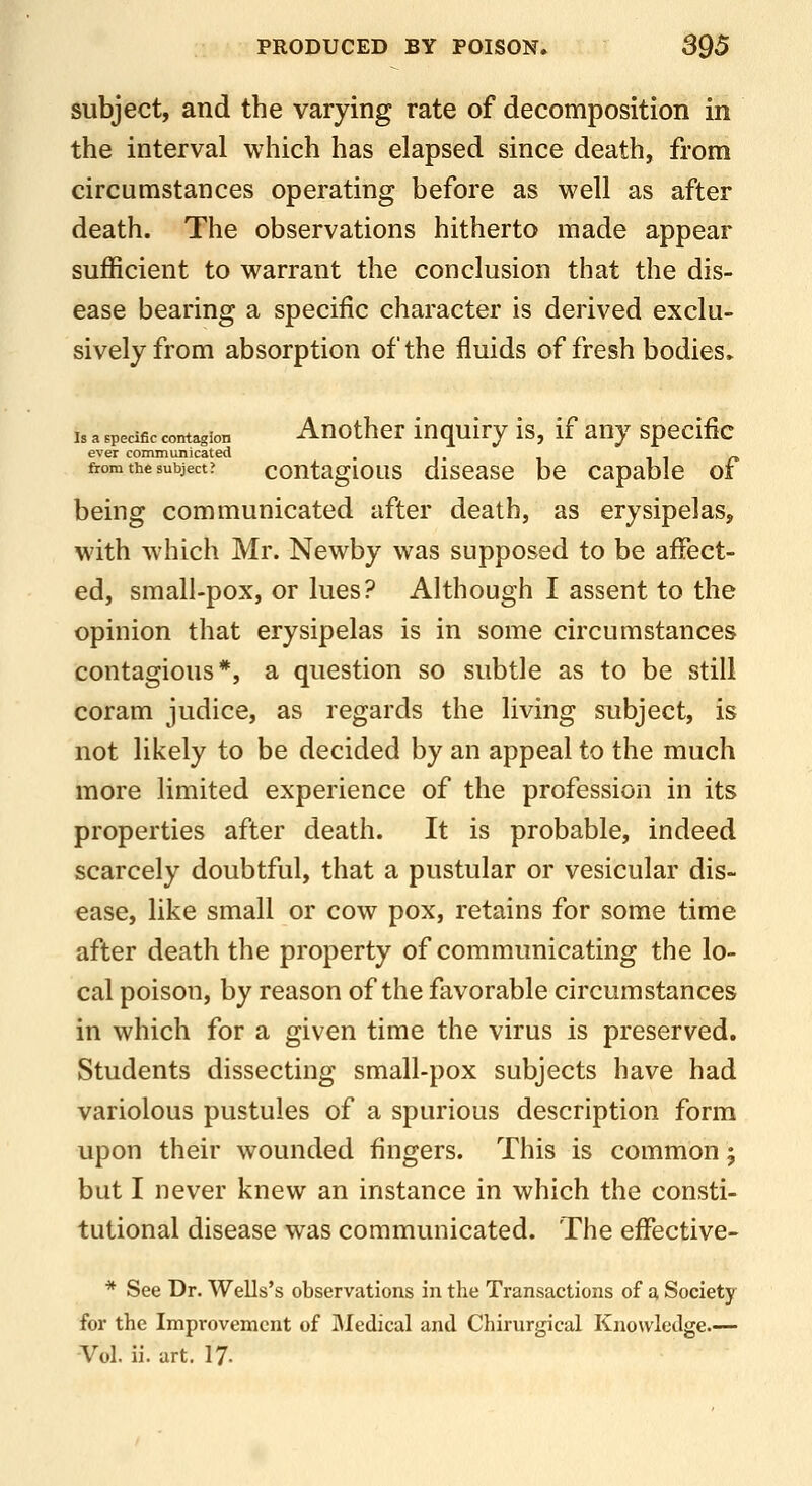 subject, and the varying rate of decomposition in the interval which has elapsed since death, from circumstances operating before as well as after death. The observations hitherto made appear sufficient to warrant the conclusion that the dis- ease bearing a specific character is derived exclu- sively from absorption of the fluids of fresh bodies* Is a specific contagion Auothcr luqulry is, if any specific ever communicated . ^ i n- from the subject? coutagious discasc be capable oi being communicated after death, as erysipelas, with which Mr. Newby was supposed to be affect- ed, small-pox, or lues? Although I assent to the opinion that erysipelas is in some circumstances contagious*, a question so subtle as to be still coram judice, as regards the living subject, is not likely to be decided by an appeal to the much more limited experience of the profession in its properties after death. It is probable, indeed scarcely doubtful, that a pustular or vesicular dis- ease, like small or cow pox, retains for some time after death the property of communicating the lo- cal poison, by reason of the favorable circumstances in which for a given time the virus is preserved. Students dissecting small-pox subjects have had variolous pustules of a spurious description form upon their wounded fingers. This is common 5 but I never knew an instance in which the consti- tutional disease was communicated. The effective- * See Dr. Wells's observations in the Transactions of a, Society for the Improvement of Bledical and Chirurgical Knowledge.— Vol. ii. art. 17-