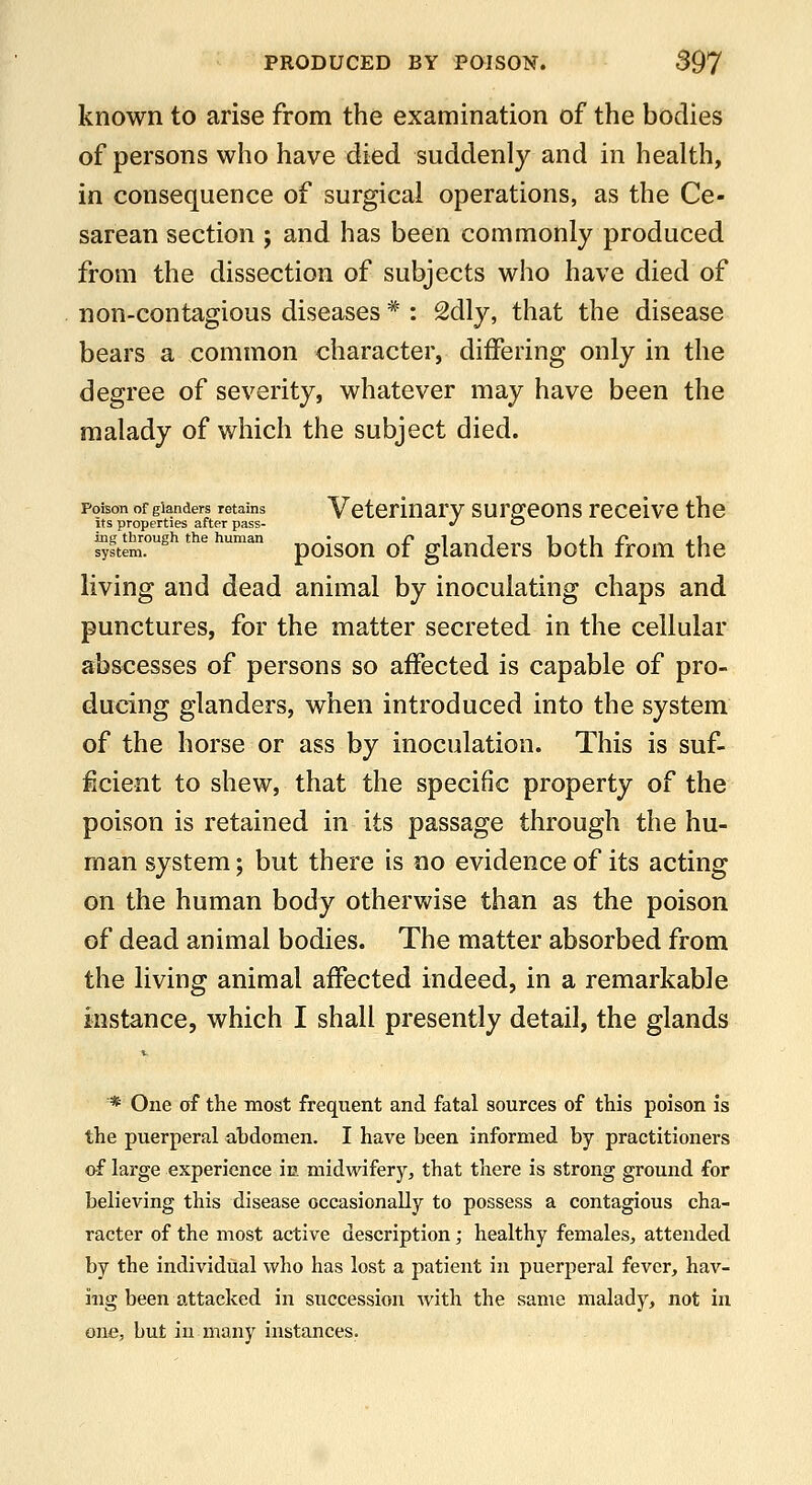 known to arise from the examination of the bodies of persons who have died suddenly and in health, in consequence of surgical operations, as the Ce- sarean section ; and has been commonly produced from the dissection of subjects who have died of non-contagious diseases * : 2dly, that the disease bears a common character, differing only in the degree of severity, whatever may have been the malady of which the subject died. Poison of glanders retains Vetcrinarv surffeotts receive the Its properties after pass- >' <^ ing through the human ^^-^^^ ^^ gkudcrS both frOffi thc living and dead animal by inoculating chaps and punctures, for the matter secreted in the cellular abscesses of persons so affected is capable of pro- ducing glanders, when introduced into the system of the horse or ass by inoculation. This is suf- ficient to shew, that the specific property of the poison is retained in its passage through the hu- man system; but there is no evidence of its acting on the human body otherwise than as the poison of dead animal bodies. The matter absorbed from the living animal affected indeed, in a remarkable instance, which I shall presently detail, the glands * One of the most frequent and fatal sources of this poison is the puerperal abdomen. I have been informed by practitioners of large experience in midwifery, that there is strong ground for believing this disease occasionally to possess a contagious cha- racter of the most active description; healthy females^ attended by the individual who has lost a patient in puerperal fever, hav- ing been attacked in succession with the same malady, not in one, but in many instances.