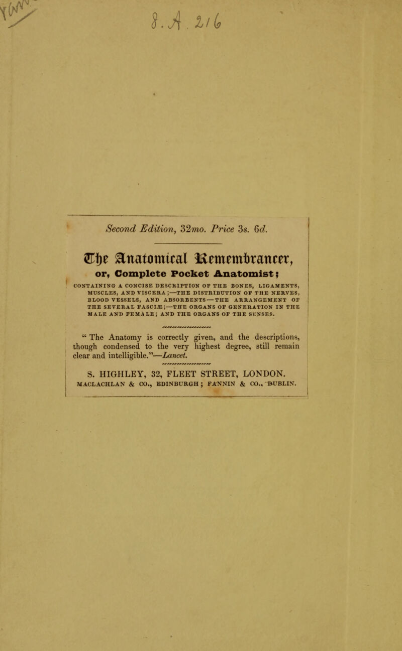 ^'^ hAiil, Second Edition, 32mo. Price 3s. 6d. 3rf)e Anatomical Mtmtmbxamtt, or, Complete Pocket Anatomist; CONTAINING A CONCISE DESCRIPTION OF THE BONES, LIGAMENTS, MUSCLES, AND VISCERA ;—THE DISTRIBUTION OF THE NERVES, BLOOD VESSELS, AND ABSORBENTS — THE ARRANGEMENT OF THE SEVERAL FASCIA;—THE ORGANS OF GENERATION IN THE MALE AND FEMALE; AND THE ORGANS OF THE SKNSRS.  The Anatomy is correctly given, and the descriptions, though condensed to the very highest degree, still remain clear and intelligible.'—Lancet. S. HIGHLEY, 32, FLEET STREET, LONDON. MACLACHLAN & CO., EDINBURGH ; FANNIN & CO., DUBLIN.