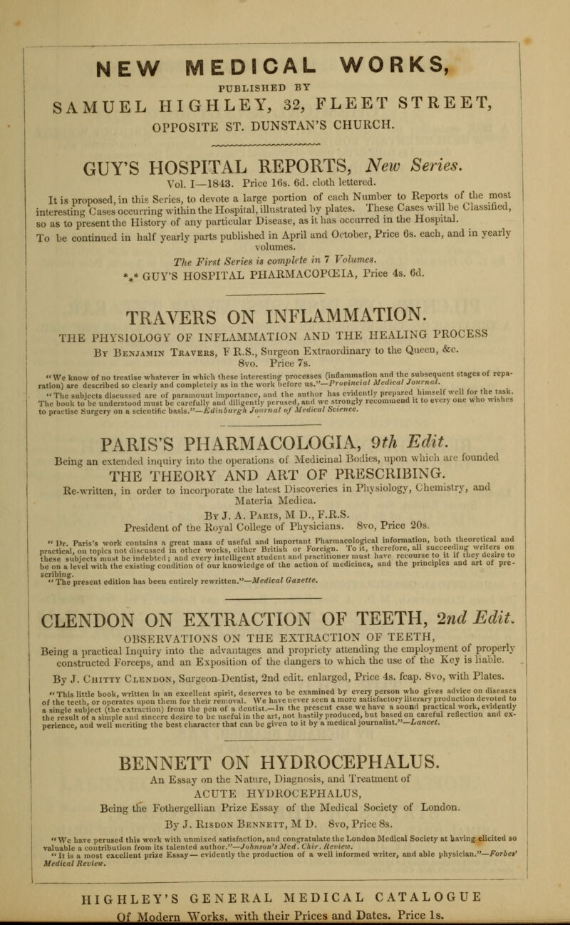 PUBLISHED BY SAMUEL HIGHLEY, 32, FLEET STREET, OPPOSITE ST. DUNSTAN'S CHURCH. GUY'S HOSPITAL REPORTS, New Series. Vol. 1—1843. Price 10s. 6d. cloth lettered. It is proposed, in this Series, to devote a large portion of each Number to Reports of the most interesting Cases occurring within the Hospital, illustrated by plates. These Cases will be Classifaed, so as to present the History of any particular Disease, as it has occurred m the Hospital. To be continued in half yearly parts published in April and October, Price 6s. each, and in yearly volumes. The First Series is complete in 7 Volumes. *** GUY'S HOSPITAL PHARMACOPCEIA, Price 4s. 6d. TRAVERS ON INFLAMMATION. THE PHYSIOLOGY OF INFLAMMATION AND TPIE HEALING PROCESS By Benjamin Travers, F R.S., Surgeon Extraordinary to the Queen, &c. 8vo. Price 7s.  We know of no treatise whatever in which these interestingr processes (inflammation and the subsequent stages of repa- ration) are described so clearly and completely as in the work before xis.—Pruvincutl Medical Journal. The subjects discussed are of paramount importance, and the author has evidently prepared himself well for the task. The book to be understood must be carefully and diligently perused, and we strongly recommend it to every one who wisnes to practise .Surgery on a scientific h&sis.—Ji:dhiburg/i Jourtial of Medical Science. PARIS'S PHARMACOLOGIA, 9th Edit, Being an extended inquiry into the operations of Medicinal Bodies, upon which are founded THE THEORY AND ART OF PRESCRIBING. Re-written, in order to incorporate the latest Discoveries in Physiology, Chemistry, and Materia Medica. By J. A. Pakis, M D., F.R.S. Pi'esident of the Royal College of Physicians. 8vo, Price 20s.  Dr. 1 practical, these sub^ be on a level with the existing condition of our knowledge scribing. The present edition has been entirely rewritten.—Medical Gazette. CLENDON ON EXTRACTION OF TEETH, 2nd Edit. OBSERVATIONS ON THE EXTRACTION OF TEETH, Being a practical Inquiry into the advantages and propriety attending the employment of properly constructed Forceps, and an Exposition of the dangers to which the use of the Key is liable. By J. Chitty Clendon, Surgeon-Dentist, 2nd edit, enlarged. Price 4s. foap. 8vo, with Plates.  This little book, written in an excellent spirit, deserves to be examined by every person who gives advice on diseases of the teeth, or operates upon them for their removal. We have never seen a more satisfactory literary production devoted to a sinde subject (the extraction) from the pen of a dcntist.-In the present case we have a sound practical work, evidently the result of a simple and sincere desire to be useful in the art, not hastily produced, but based on careful reflection and ex- perience, and well meriting the best character that can be given to it by a medical journalist. —Lancet. BENNETT ON HYDROCEPHALUS. An Essay on the Nature, Diagnosis, and Treatment of ACUTE HYDROCEPHALUS, Being the Fothergellian Prize Essay of the Medical Society of London. By J. RisDON Bennett, M D. 8vo, Price 8s. Wc have perused this work with unmixed satisfaction, and congratulate the London Medical Society at baving elicited so valuable a coutribution from its talented author.—Johnson's Med. Chir. Review.  It is a most excellent prize Essay— evidently the production of a well informed writer, and able physician.—Forbet' Medical Revieir. HIGHLEY'S GENERAL MEDICAL CATALOGUE Of Modern Works, with their Prices and Dates. Price Is.