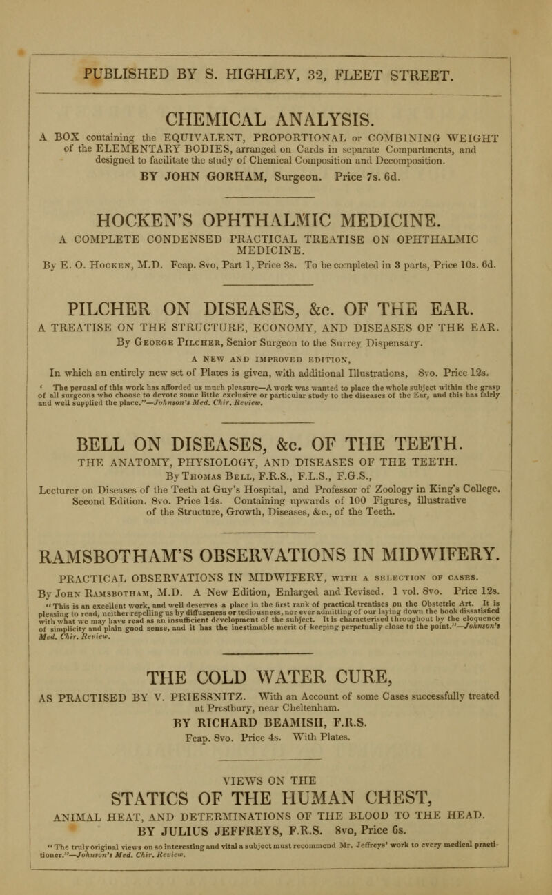 CHEMICAL ANALYSIS. A BOX containing the EQUIVALENT, PROPORTIONAL or COMBINING WEIGHT of the ELEMENTARY BODIES, arranged on Cards in separate Compartments, and designed to facilitate the study of Chemical Composition and Decomposition. BY JOHN GORHAM, Surgeon. Price 7s. 6d. HOCKEN'S OPHTHALMIC MEDICINE. A COMPLETE CONDENSED PRACTICAL TREATISE ON OPHTHALMIC MEDICINE. By E. 0. HocKEN, M.D. Fcap. 8vo, Part 1, Price 3s. To be completed in 3 parts, Price lOs. 6d. PILCHER ON DISEASES, &c. OF THE EAR. A TREATISE ON THE STRUCTURE, ECONOMY, AND DISEASES OF THE EAR. By George Pilcher, Senior Surgeon to the Surrey Dispensary. A NEW AND IJIPBOVED EDrXlON, In which an entirely new set of Plates is given, with additional Illustrations, 8vo. Price 12s. * The perusal of this work has afforded us much pleasure—A work was wanted to place the whole subject within the grasp of all surgeons who choose to devote some little exclusive or particular study to the diseases of the Ear, and this has fairly and well supplied the place.—J(ihn$on'i Med. Chir, Review. BELL ON DISEASES, &c. OF THE TEETH. THE ANATOMY, PHYSIOLOGY, AND DISEASES OF THE TEETH. By Thomas Bell, F.R.S., F.L.S., F.G.S., Lecturer on Diseases of the Teeth at Guy's Hospital, and Professor of Zoology in King's College. Second Edition, 8vo. Price 14s. Containing upwards of 100 Figures, illustrative of the Structure, Growth, Diseases, &c., of the Teeth. RAMSBOTHAM'S OBSERVATIONS IN MIDWIFERY. PRACTICAL OBSERVATIONS IN MIDWIFERY, with a selection of cases. By John Ramsbotham, M.D. A New Edition, Enlarged and Revised. 1 vol. 8vo. Price 123. This is an excellent work, and well deserves a place in the first rank of practical treatises on the Obstetric Art. It is pleasinir to read, neither repelling us by diffuseness or tediousness, nor ever admitting of our laying down the book dissatisfied with what wc may have read as an insufficient development of the subject. It is characterised throughout by the eloquence of simplicity and plain good sense, and it has the inestimable merit of keeping perpetually close to the point.—/oA«40« a Med. Chir. Review. THE COLD WATER CURE, AS PRACTISED BY V. PRIESSNITZ. With an Account of some Cases successfully treated at Prestbury, near Cheltenham. BY RICHARD BEAMISH, F.R.S. Fcap. 8vo. Price 4s. With Plates. VIEWS ON THE STATICS OF THE HUMAN CHEST, ANIMAL HEAT, AND DETERMINATIONS OF THE BLOOD TO THE HEAD. BY JULIUS JEFFREYS, F.R.S. 8vo, Price 6s. The truly original views on so interesting and vital a subject must recommend Mr. Jeffreys'work to every medical practi- tioner.—Johntun't Med. Chir. Review.