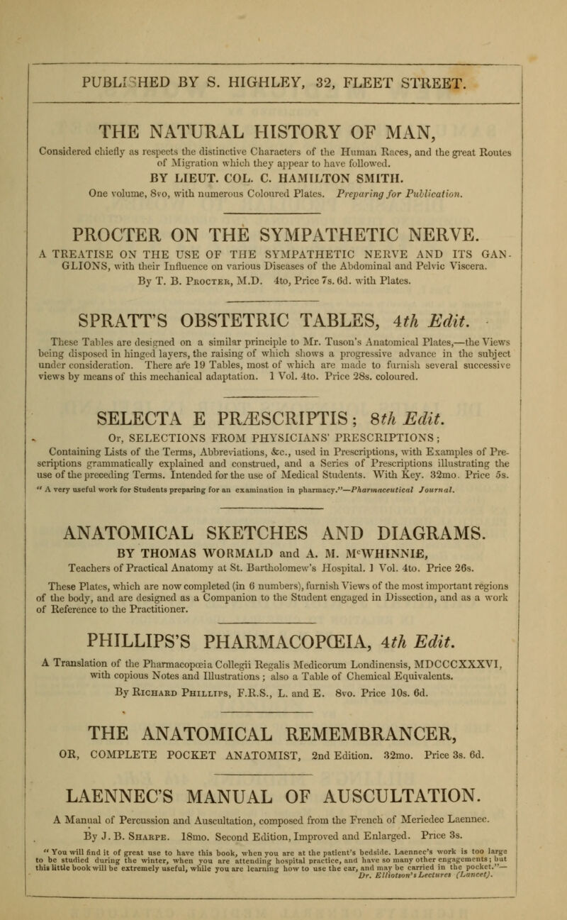 THE NATURAL HISTORY OF MAN, Considered chiefly as respects the distinctive Characters of the Human Races, and the gi'eat Routes of Migration which they appear to have followed. BY LIEUT. COL. C. HAMILTON SMITH. One volume, 8vo, with numerous Coloured Plates. Preparing for Puhlication. PROCTER ON THE SYMPATHETIC NERVE. A TREATISE ON THE USE OF THE SYMPATHETIC NERVE AND ITS GAN. GLIONS, with their Influence on various Diseases of the Abdominal and Pelvic Viscera. By T. B. Procter, M.D. 4to, Price 7s. (3d. with Plates. SPRATT'S OBSTETRIC TABLES, 4.th Edit, These Tables are designed on a similar principle to Mr. Tuson's Anatomical Plates,—the Views being disposed in hinged layers, the raising of which shows a progressive advance in the subject under consideration. There are 19 Tables, most of which are made to furnish several successive views by means of this mechanical adaptation. 1 Vol. 4to. Price 28s. coloured. SELECTA E PRiESCRIPTIS; Sth Edit, Or, SELECTIONS FROM PHYSICIANS' PRESCRIPTIONS ; Containing Lists of the Terms, Abbrenations, &c., used in Prescriptions, with Examples of Pre- scriptions grammatically explained and construed, and a Series of Prescriptions illustrating the use of the preceding Terms. Intended for the use of Medical Students. W^ith Key. 32mo. Price 5s.  A very useful work for Students preparing for an examination in pharmacy.—Pharmaceutical Joiirtial. ANATOMICAL SKETCHES AND DIAGRAMS. BY THOMAS WORMALD and A. M. M^WHINNIE, Teachers of Practical Anatomy at St. Bartholomew's Hospital. ] Vol. 4to. Price 26s. These Plates, which are now completed (in 6 numbers), furnish Views of the most important regions of the body, and are designed as a Companion to the Student engaged in Dissection, and as a work of Reference to the Practitioner. PHILLIPS'S PHARMACOPCEIA, 4th Edit. A Translation of the Pharmacopoeia Collegii Regalis Mediconmi Londinensis, MDCCCXXXVI, with copious Notes and Illustrations ; also a Table of Chemical Equivalents. By Richard Phillips, F.R.S., L. and E. Svo. Price 10s. 6d. THE ANATOMICAL REMEMBRANCER, OR, COMPLETE POCKET ANATOMIST, 2nd Edition. 32mo. Price 3s. 6d. LAENNEC'S MANUAL OF AUSCULTATION. A Manual of Percussion and Auscultation, composed from the French of Meriedec Laennec. By J. B. Sharpe. ISmo. Second Edition, Improved and Enlarged. Price 3s.  You will find it of great use to have this book, when you are at the patient's bedside. Laennec's work is too large to be studied during the winter, when you are attending hospital practice, and have so many other engagements; but this little book will be extremely useful, while you are learning how to use the ear, and may be carried in the pocket.— Dr. Elliotson'sLectures (LancetJ.