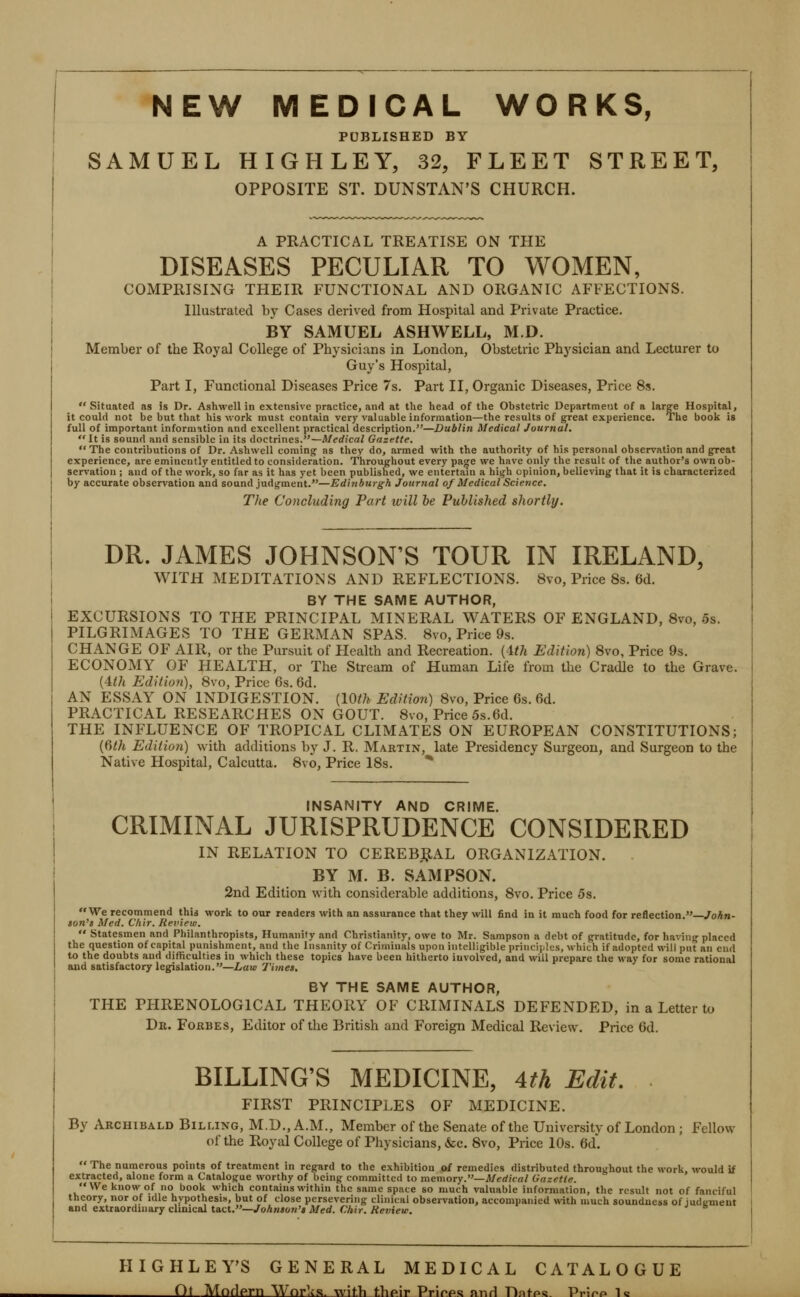 PUBLISHED BY SAMUEL HIGHLEY, 32, FLEET STREET, OPPOSITE ST. DUNSTAN'S CHURCH. A PRACTICAL TREATISE ON THE DISEASES PECULIAR TO WOMEN, COMPRISING THEIR FUNCTIONAL AND ORGANIC AFFECTIONS. Illustrated by Cases derived from Hospital and Private Practice. BY SAMUEL ASHWELL, M.D. Member of the Royal College of Physicians in London, Obstetric Physician and Lecturer to Guy's Hospital, Part I, Functional Diseases Price 7s. Part II, Organic Diseases, Price 8i. Situated as is Dr. Ashwell in extensive practice, and at the head of the Obstetric Department of a large Hospital, it could not be but that his work must contain very valuable information—the results of great experience. The book is full of important informition and excellent practical description.—Dublin Medical Journal.  It is sound and sensible in its doctrines.—Medical Gazette.  The contributions of Dr. Ashwell coming- as they do, armed with the authority of his personal obser%'ation and great experience, are eminently entitled to consideration. Throughout every paoje we have only the result of the author's own ob- servation ; and of the work, so far as it has yet been published, we entertain a high opinion, believing that it is characterized by accurate observation and sound judgment.—Edinburgh Journal of Medical Science. The Concluding Part will be Published shortly. DR. JAMES JOHNSON'S TOUR IN IRELAND, WITH MEDITATIONS AND REFLECTIONS. 8vo, Price 8s. 6d. BY THE SAME AUTHOR, EXCURSIONS TO THE PRINCIPAL MINERAL WATERS OF ENGLAND, Svo, 5s. PILGRIMAGES TO THE GERMAN SPAS. Svo, Price 9s. CHANGE OF AIR, or the Pursuit of Health and Recreation, {ith Edition) Svo, Price 9s. ECONOMY OF HEALTH, or The Stream of Human Life from the Cradle to the Grave. (4</i Edition), Svo, Price 6s. 6d. AN ESSAY ON INDIGESTION. [lOth Edition) Svo, Price 6s. 6d. PRACTICAL RESEARCHES ON GOUT. Svo, Price 5s.6d. THE INFLUENCE OF TROPICAL CLIMATES ON EUROPEAN CONSTITUTIONS; {fith Edition) with additions by J. R. Martin, late Presidency Surgeon, and Surgeon to the Native Hospital, Calcutta. Svo, Price 18s. * INSANITY AND CRIME. CRIMINAL JURISPRUDENCE CONSIDERED IN RELATION TO CEREB,RAL ORGANIZATION. BY M. B. SAMPSON. 2nd Edition with considerable additions, Svo. Price 5s. We recommend this work to our readers with an assurance that they will find in it much food for reflection.—/oA«- lon's Med. Chir. Review.  Statesmen and Philanthropists, Humanity and Christianity, owe to Mr. Sampson a debt of gratitude, for having placed the question of capital punishment, and the Insanity of Criminals upon intelligible principl-js, which if adopted will put an cud to the doubts and difficulties in which these topics have been hitherto involved, and will prepare the way for some rational and satisfactory legislation.—Law Times. BY THE SAME AUTHOR, THE PHRENOLOGICAL THEORY OF CRIMINALS DEFENDED, in a Letter to Dk. Fokbes, Editor of the British and Foreign Medical Review. Price 6d. BILLING'S MEDICINE, Ath Edit. FIRST PRINCIPLES OF MEDICINE. By Archibald Billing, M.D., A.M., Member of the Senate of the University of London ; Fellow of the Royal College of Physicians, &c. Svo, Price 10s. 6d'. The numerous points of treatment in regard to the exhibition of remedies distributed throughout the work, would if extracted, alone form a Catalogue worthy of being committed to memoTy.—Medical Gazette. We know of no book which contains within the same space so much valuable information, the result not of fanciful theory, nor of idle hypothesis, but of close persevering clinical observation, accompanied with much soundness of Judument and extraordinary clinical tact.—Johnson's Med. Chir. Review. HIGHLEY'S GENERAL MEDICAL CATALOGUE Ot Mnflprn Wnr^s. witb tbpir Prirps nnri Dnfps PrJrp Is