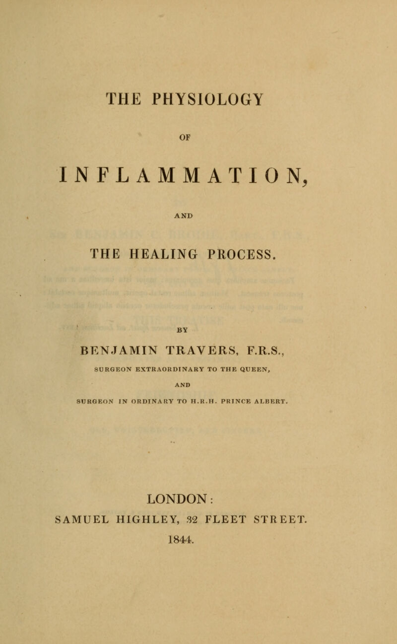 THE PHYSIOLOGY OF INFLAMMATION, AND THE HEALING PROCESS. BY BENJAMIN TRAVERS, F.R.S., SURGEON EXTRAORDINARY TO THE QUEEN, AND SURGEON IN ORDINARY TO H.R.H. PRINCE ALBERT. LONDON: SAMUEL HIGHLEY, 32 FLEET STREET. 1844.