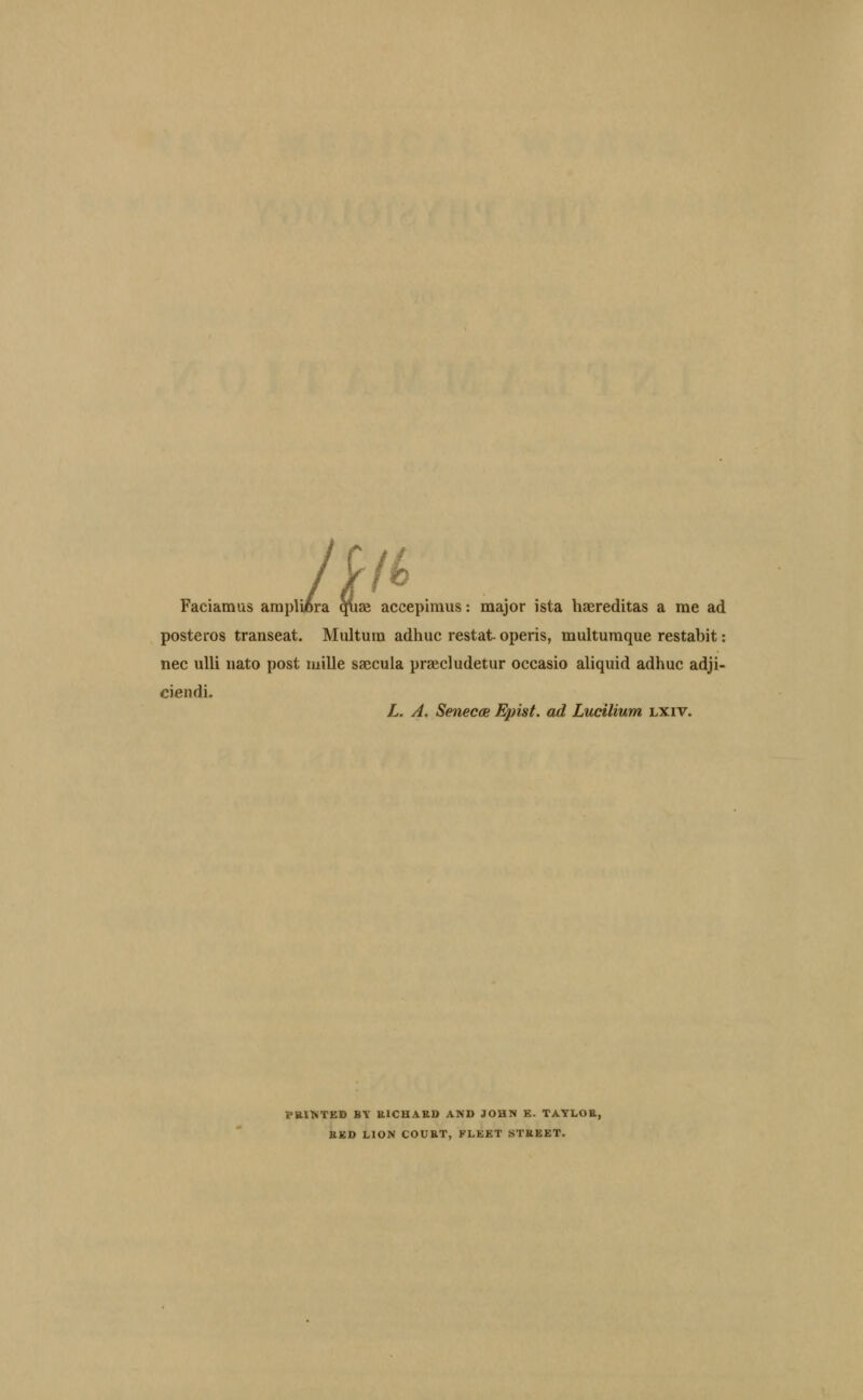It Faciamus ampllora qlias accepiraus: major ista haereditas a me ad posteros transeat. Multum adhuc restat- operis, multumque restabit: nee ulli iiato post mille saecula praecludetur occasio aliqiiid adhuc adji- ciendi- L. A, SenecdB Epist. ad Lucilium lxiv. PalNTED BY KICHAKD AND JOHN E. TAYLOE, BED LION COUET, FLEET STEEET.