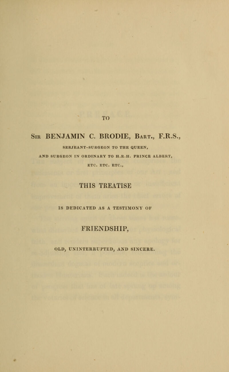 TO Sir benjamin C. BRODIE, Bart., F.R.S., SERJEANT-SURGEON TO THE QUEEN, AND SURGEON IN ORDINARY TO H.R.H. PRINCE ALBERT, ETC. ETC. ETC., THIS TREATISE IS DEDICATED AS A TESTIMONY OF FRIENDSHIP, OLD, UNINTERRUPTED, AND SINCERE.