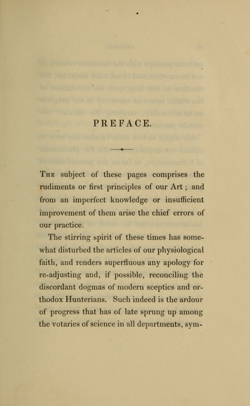 PREFACE. The subject of these pages comprises the rudiments or first principles of our Art; and from an imperfect knowledge or insufficient improvement of them arise the chief errors of our practice. The stirring spirit of these times has some- what disturbed the articles of our physiological faith, and renders superfluous any apology for re-adjusting and, if possible, reconciling the discordant dogmas of modern sceptics and or- thodox Hunterians. Such indeed is the ardour of progress that has of late sprung up among the votaries of science in all departments, sym-