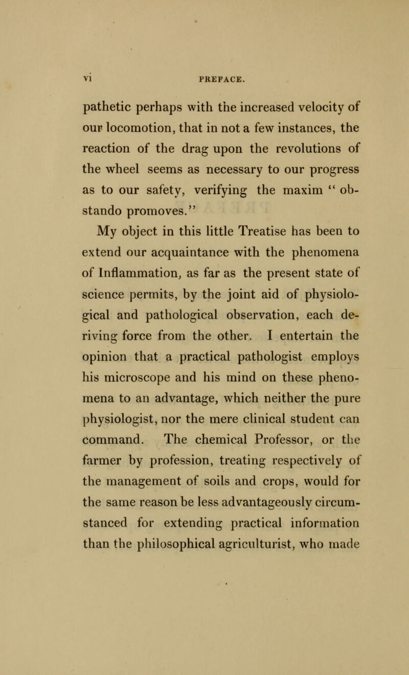 pathetic perhaps with the increased velocity of our locomotion, that in not a few instances, the reaction of the drag upon the revolutions of the wheel seems as necessary to our progress as to our safety, verifying the maxim *' ob- stando promoves. My object in this little Treatise has been to extend our acquaintance with the phenomena of Inflammation, as far as the present state of science permits, by the joint aid of physiolo- gical and pathological observation, each de- riving force from the other. I entertain the opinion that a practical pathologist employs his microscope and his mind on these pheno- mena to an advantage, which neither the pure physiologist, nor the mere clinical student can command. The chemical Professor, or the farmer by profession, treating respectively of the management of soils and crops, would for the same reason be less advantageously circum- stanced for extending practical information than the philosophical agriculturist, who made