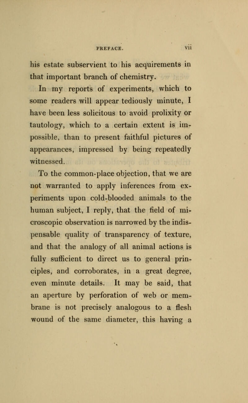 his estate subservient to his acquirements in that important branch of chemistry. In my reports of experiments, which to some readers will appear tediously minute, I have been less solicitous to avoid prolixity or tautology, which to a certain extent is im- possible, than to present faithful pictures of appearances, impressed by being repeatedly witnessed. To the common-place objection, that we are not warranted to apply inferences from ex- periments upon cold-blooded animals to the human subject, I reply, that the field of mi- croscopic observation is narrowed by the indis- pensable quality of transparency of texture, and that the analogy of all animal actions is fully sufficient to direct us to general prin- ciples, and corroborates, in a great degree, even minute details. It may be said, that an aperture by perforation of web or mem- brane is not precisely analogous to a flesh wound of the same diameter, this having a