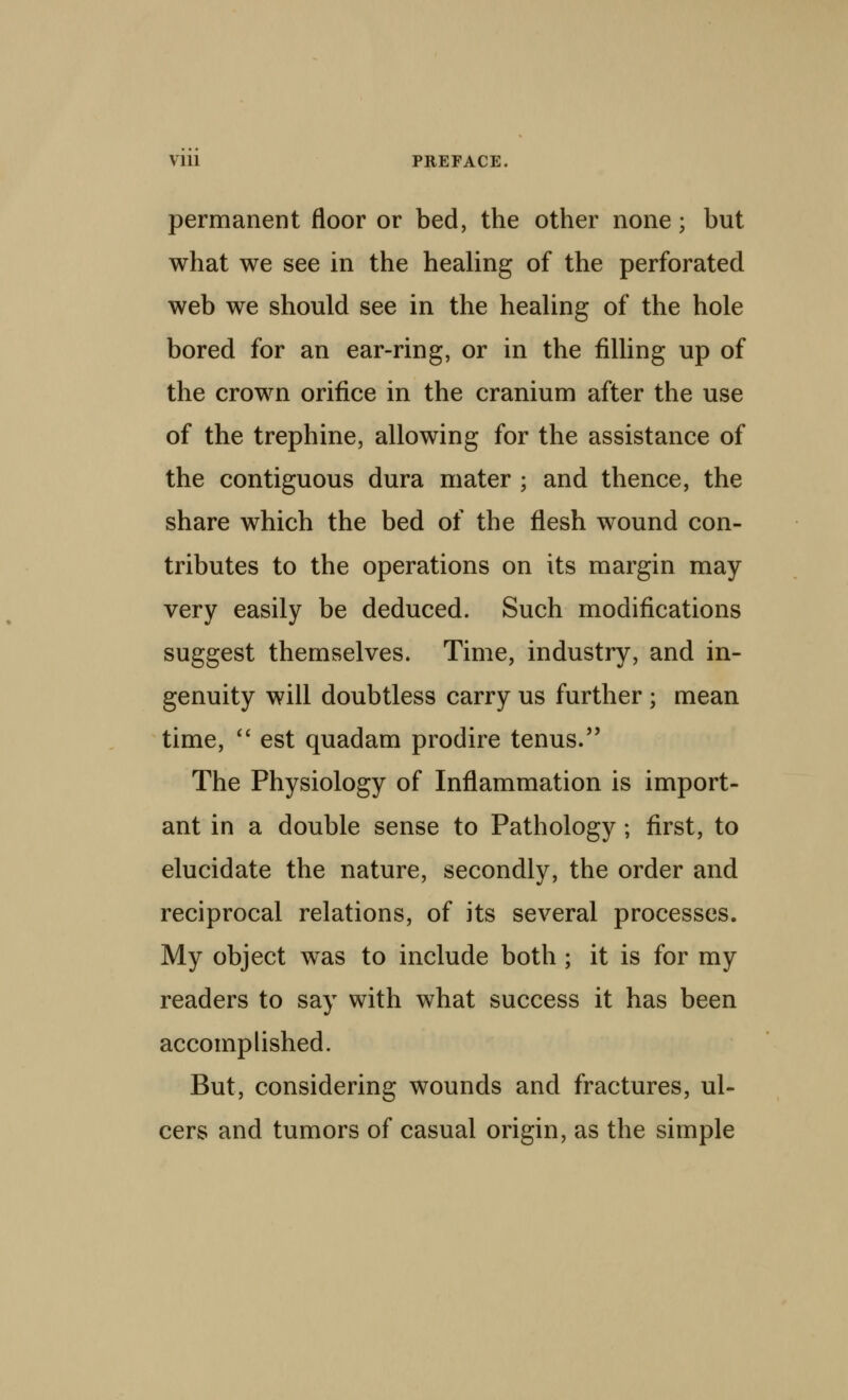 permanent floor or bed, the other none; but what we see in the healing of the perforated web we should see in the healing of the hole bored for an ear-ring, or in the filling up of the crown orifice in the cranium after the use of the trephine, allowing for the assistance of the contiguous dura mater ; and thence, the share which the bed of the flesh wound con- tributes to the operations on its margin may very easily be deduced. Such modifications suggest themselves. Time, industry, and in- genuity will doubtless carry us further; mean time, ** est quadam prodire tenus. The Physiology of Inflammation is import- ant in a double sense to Pathology ; first, to elucidate the nature, secondly, the order and reciprocal relations, of its several processes. My object was to include both ; it is for my readers to say with what success it has been accomplished. But, considering wounds and fractures, ul- cers and tumors of casual origin, as the simple