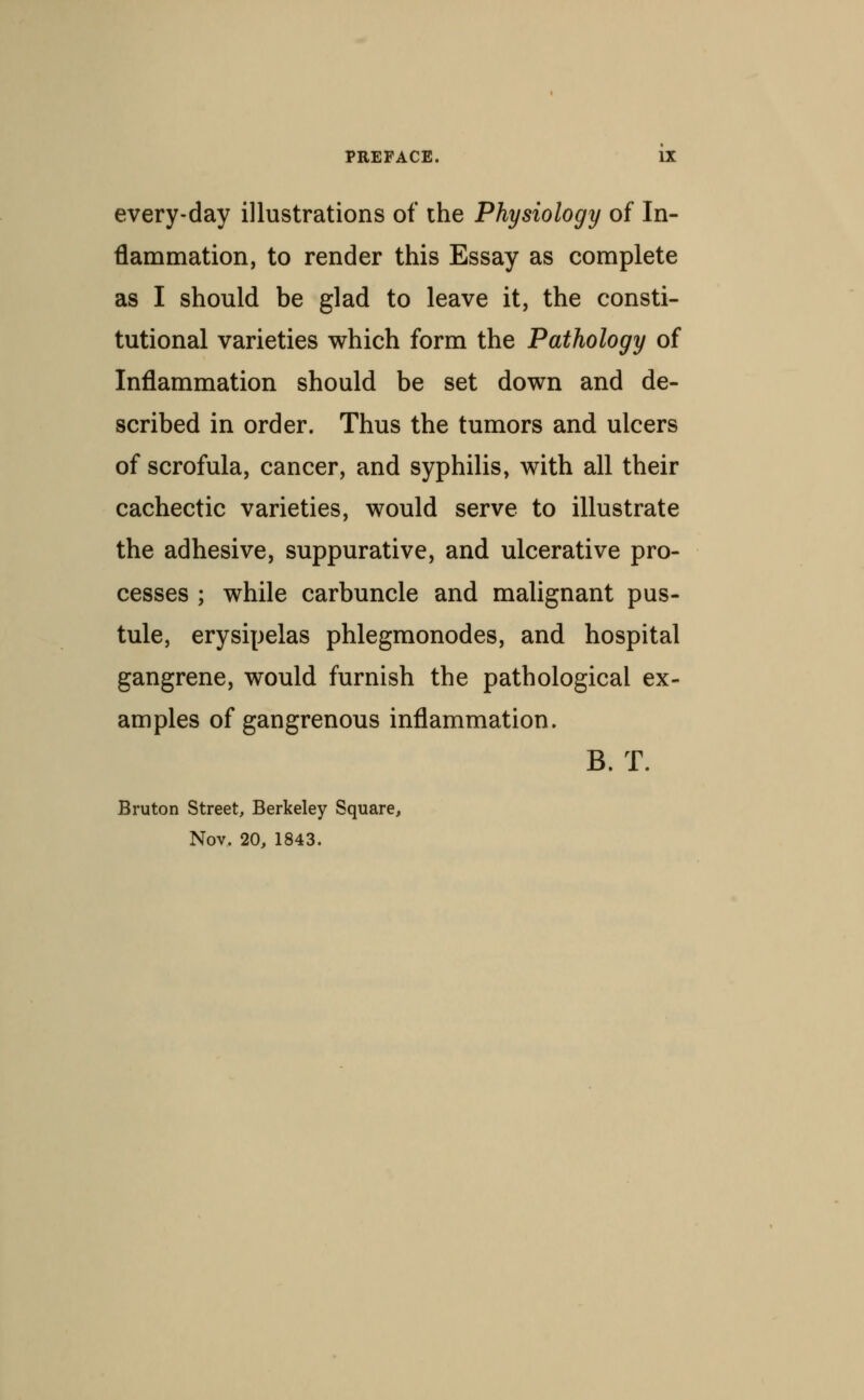 every-day illustrations of the Physiology of In- flammation, to render this Essay as complete as I should be glad to leave it, the consti- tutional varieties which form the Pathology of Inflammation should be set down and de- scribed in order. Thus the tumors and ulcers of scrofula, cancer, and syphilis, with all their cachectic varieties, would serve to illustrate the adhesive, suppurative, and ulcerative pro- cesses ; while carbuncle and malignant pus- tule, erysipelas phlegmonodes, and hospital gangrene, would furnish the pathological ex- amples of gangrenous inflammation. B. T. Bruton Street, Berkeley Square, Nov, 20, 1843.