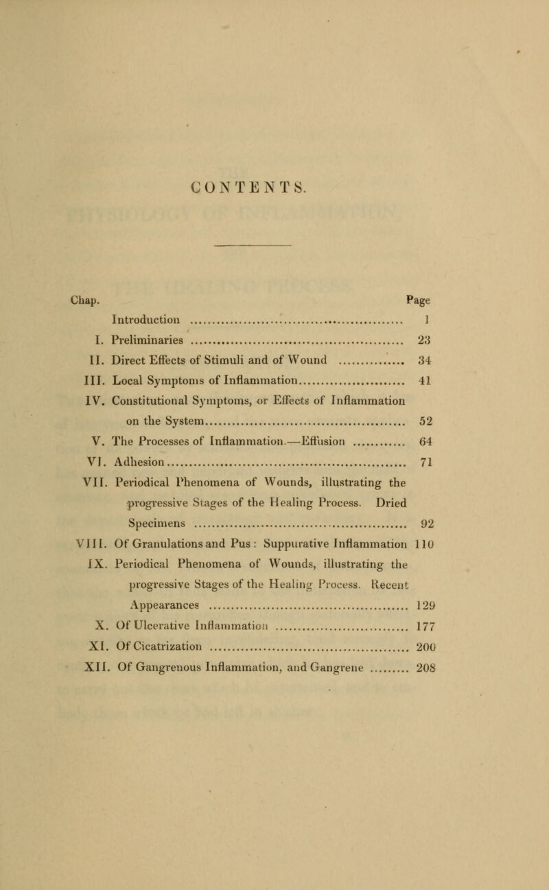 CONTENTS. Chap. Page Introduction ] I. Preliminaries 23 II. Direct Effects of Stimuli and of Wound 34 III. Local Symptoms of Inflammation 41 IV. Constitutional Symptoms, or Effects of Inflammation on the System 52 V. The Processes of Inflammation.—Effusion 64 VJ. Adhesion 71 VII. Periodical Phenomena of Wounds, illustrating the progressive Stages of the Healing Process. Dried Specimens 92 VIII. Of Granulations and Pus : Suppurative Inflammation 110 IX. Periodical Phenomena of Wounds, illustrating the progressive Stages of the Healing Process. Recent Appearances 129 X. Of Ulcerative Inflammation 177 XI. Of Cicatrization 200 XII. Of Gangrenous Inflammation, and Gangrene 208