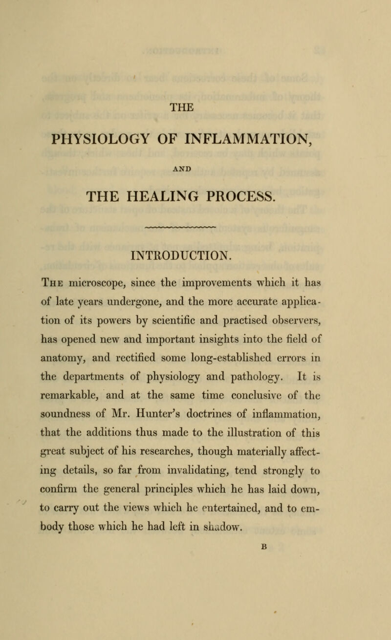 THE PHYSIOLOGY OF INFLAMMATION, AND THE HEALING PROCESS. INTRODUCTION. The microscope, since the improvements which it has of late years undergone, and the more accurate appUca- tion of its powers by scientific and practised observers, has opened new and important insights into the field of anatomy, and rectified some long-established errors in the departments of physiology and pathology. It is remarkable, and at the same time conclusive of the soundness of Mr. Hunter's doctrines of inflammation, that the additions thus made to the illustration of this gi'eat subject of his researches, though materially afi'ect- ing details, so far from invalidating, tend strongly to confirm the general principles which he has laid down, to carry out the views which he entertained, and to em- body those which he had left in shadow. B