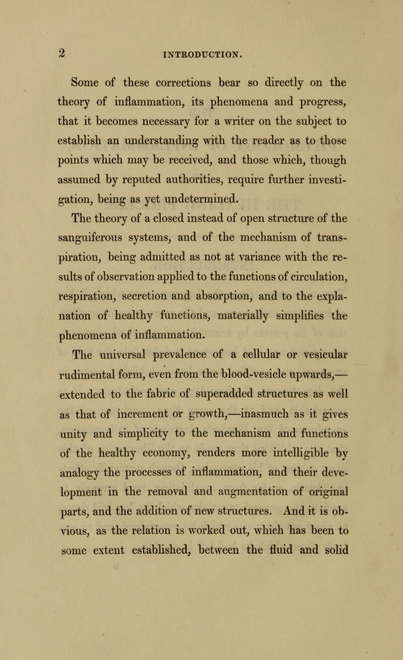 Some of these corrections bear so directly on the theory of inflammation, its phenomena and progress, that it becomes necessary for a writer on the subject to establish an understanding with the reader as to those points which may be received, and those which, though assumed by reputed authorities, require further investi- gation, being as yet undetermined. The theory of a closed instead of open structure of the sanguiferous systems, and of the mechanism of trans- piration, being admitted as not at variance with the re- sults of observation applied to the functions of circulation, respiration, secretion and absorption, and to the expla- nation of healthy functions, materially simplifies the phenomena of inflammation. The universal prevalence of a cellular or vesicular rudimental form, even from the blood-vesicle upwards,— extended to the fabric of superadded structures as well as that of increment or growth,—inasmuch as it gives unity and simplicity to the mechanism and functions of the healthy economy, renders more intelligible by analogy the processes of inflammation, and their deve- lopment in the removal and augmentation of original parts, and the addition of new structures. And it is ob- vious, as the relation is worked out, which has been to some extent estabhshed, between the fluid and solid