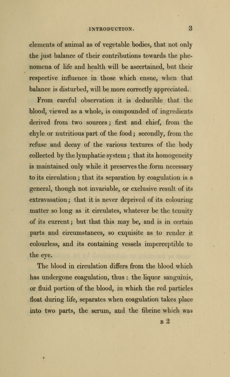 elements of animal as of vegetable bodies, that not only the just balance of their contributions towards the phe- nomena of hfe and health will be ascertained, but their respective influence in those which ensue, when that balance is disturbed, will be more correctly appreciated. From careful observation it is deducible that the blood, viewed as a whole, is compounded of ingredients derived from two sources; first and chief, from the chyle or nutritious part of the food; secondly, from the refuse and decay of the various textures of the body collected by the lymphatic system; that its homogeneity is maintained only while it preserves the form necessary to its circulation; that its separation by coagulation is a general, though not invariable, or exclusive result of its extravasation; that it is never deprived of its colouring matter so long as it circulates, whatever be the tenuity of its current; but that this may be, and is in certain parts and circumstances, so exquisite as to render it colourless, and its containing vessels imperceptible to the eye. The blood in circulation differs from the blood which has undergone coagulation, thus : the liquor sanguinis, or fluid portion of the blood, in which the red particles float during life, separates when coagulation takes place into two parts, the serum, and the fibrine which was b2