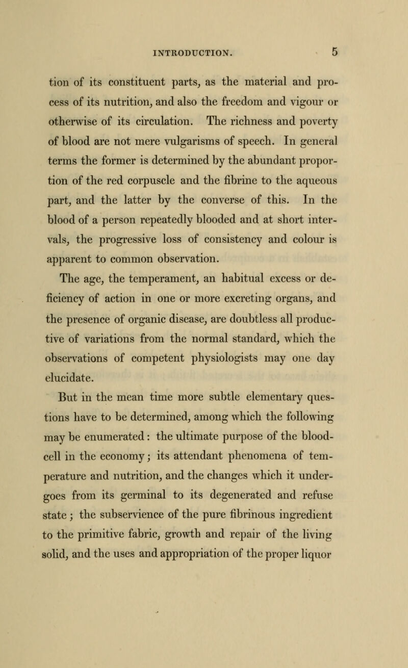 tion of its constituent parts, as the material and pro- cess of its nutrition, and also the freedom and vigour or otherwise of its circulation. The richness and poverty of blood are not mere vulgarisms of speech. In general terms the former is determined by the abundant propor- tion of the red corpuscle and the fibrine to the aqueous part, and the latter by the converse of this. In the blood of a person repeatedly blooded and at short inter- vals, the progressive loss of consistency and colour is apparent to common observation. The age, the temperament, an habitual excess or de- ficiency of action in one or more excreting organs, and the presence of organic disease, are doubtless all produc- tive of variations from the normal standard, which the observations of competent physiologists may one day elucidate. But in the mean time more subtle elementary ques- tions have to be determined, among which the following may be enumerated: the ultimate purpose of the blood- cell in the economy; its attendant phenomena of tem- perature and nutrition, and the changes which it under- goes from its germinal to its degenerated and refuse state ; the subservience of the pure fibrinous ingredient to the primitive fabric, growth and repair of the living solid, and the uses and appropriation of the proper liquor