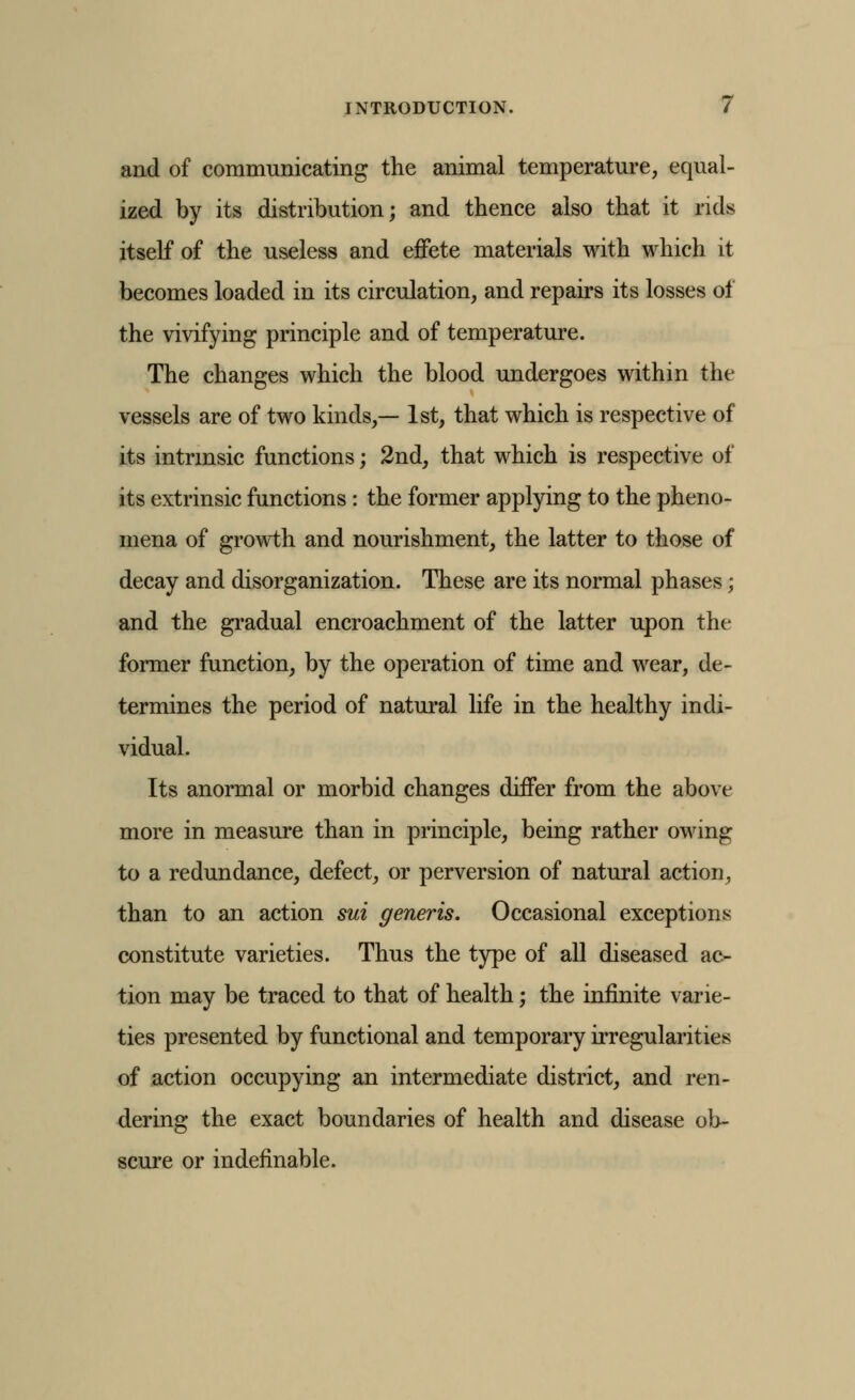 and of communicating the animal temperature, equal- ized by its distribution; and thence also that it rids itself of the useless and effete materials with which it becomes loaded in its circulation, and repairs its losses of the vivifying principle and of temperature. The changes which the blood undergoes within the vessels are of two kinds,— 1st, that which is respective of its intrmsic functions; 2nd, that which is respective of its extrinsic functions: the former applying to the pheno- mena of growth and nourishment, the latter to those of decay and disorganization. These are its normal phases; and the gradual encroachment of the latter upon the former function, by the operation of time and wear, de- termines the period of natural life in the healthy indi- vidual. Its anormal or morbid changes differ from the above more in measure than in principle, being rather owing to a redundance, defect, or perversion of natural action^ than to an action sui generis. Occasional exceptions constitute varieties. Thus the type of all diseased ac- tion may be traced to that of health; the infinite varie- ties presented by functional and temporary irregularities of action occupying an intermediate district, and ren- dering the exact boundaries of health and disease ob- scure or indefinable.