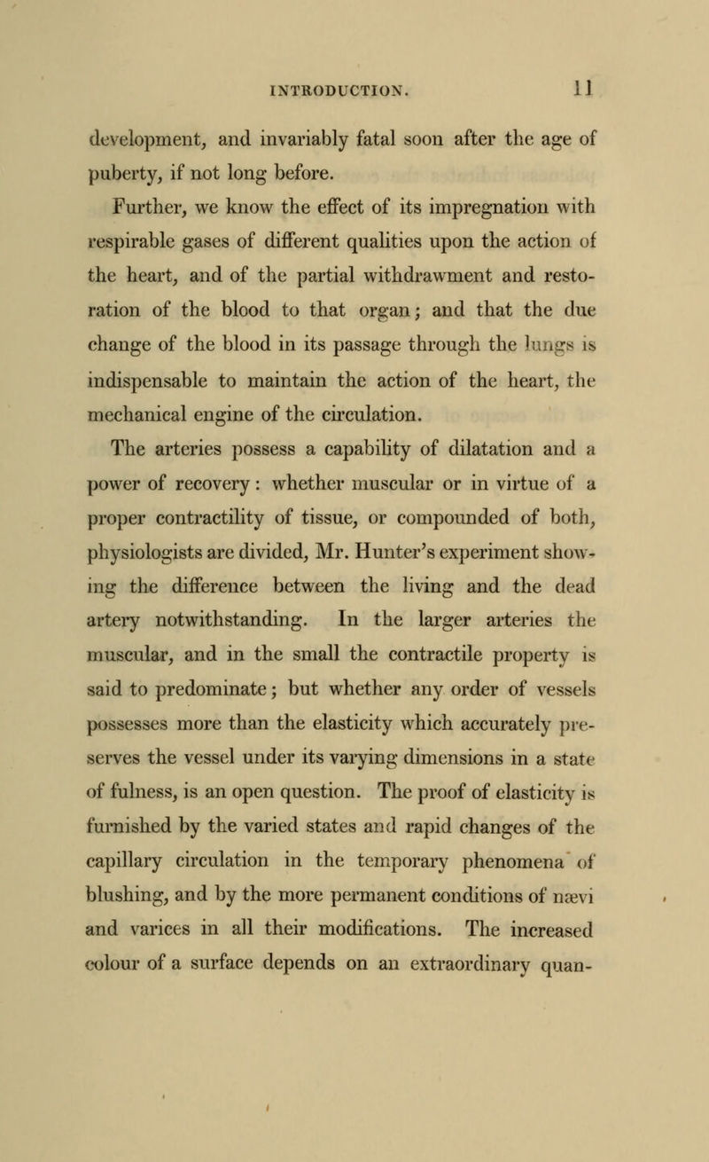 development, and invariably fatal soon after the age of puberty, if not long before. Further, we know the effect of its impregnation with respirable gases of different qualities upon the action of the heart, and of the partial withdrawment and resto- ration of the blood to that organ; and that the due change of the blood in its passage through the lungs is indispensable to maintain the action of the heart, the mechanical engine of the circulation. The arteries possess a capability of dilatation and a power of recovery: whether muscular or in virtue of a proper contractility of tissue, or compounded of both, physiologists are divided, Mr. Hunter's experiment show- ing the difference between the living and the dead artery notwithstanding. In the larger arteries the muscular, and in the small the contractile property is said to predominate; but whether any order of vessels possesses more than the elasticity which accurately pre- serves the vessel under its varying dimensions in a state of fulness, is an open question. The proof of elasticity is furnished by the varied states and rapid changes of the capillary circulation in the temporary phenomena of blushing, and by the more permanent conditions of naevi and varices in all their modifications. The increased cx)lour of a surface depends on an extraordinary quan-