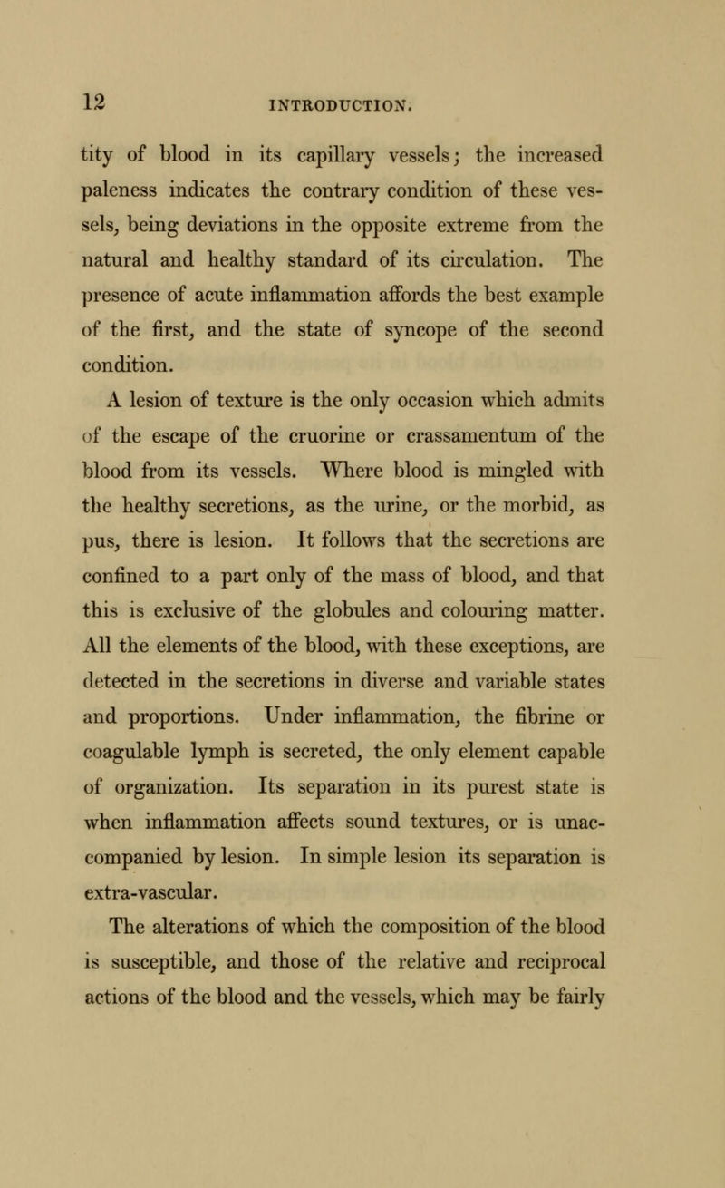 tity of blood in its capillary vessels; the increased paleness indicates the contrary condition of these ves- sels, being deviations in the opposite extreme from the natural and healthy standard of its circulation. The presence of acute inflammation affords the best example of the first, and the state of syncope of the second condition. A lesion of texture is the only occasion which admits of the escape of the cruorine or crassamentum of the blood from its vessels. Where blood is mingled with the healthy secretions, as the urine, or the morbid, as pus, there is lesion. It follows that the secretions are confined to a part only of the mass of blood, and that this is exclusive of the globules and coloming matter. All the elements of the blood, with these exceptions, are detected in the secretions in diverse and variable states and proportions. Under inflammation, the fibrine or coagulable lymph is secreted, the only element capable of organization. Its separation in its purest state is when inflammation affects sound textures, or is unac- companied by lesion. In simple lesion its separation is extra-vascular. The alterations of which the composition of the blood is susceptible, and those of the relative and reciprocal actions of the blood and the vessels, which may be fairly