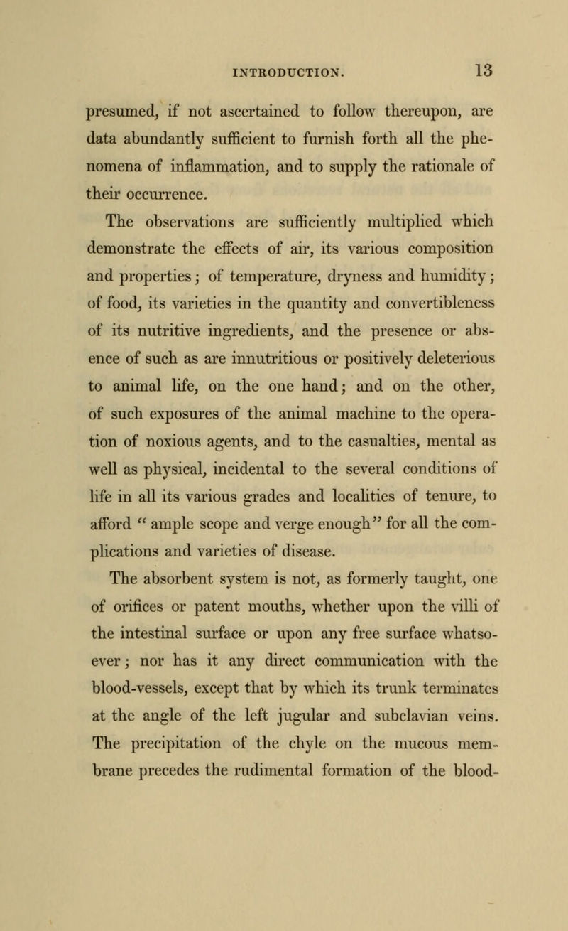 presumed, if not ascertained to follow thereupon, are data abundantly sufficient to furnish forth all the phe- nomena of inflammation, and to supply the rationale of their occurrence. The observations are sufficiently multiplied which demonstrate the efiects of air, its various composition and properties; of temperature, dryness and humidity; of food, its varieties in the quantity and convertibleness of its nutritive ingredients, and the presence or abs- ence of such as are innutritions or positively deleterious to animal life, on the one hand; and on the other, of such exposures of the animal machine to the opera- tion of noxious agents, and to the casualties, mental as well as physical, incidental to the several conditions of life in all its various grades and localities of tenure, to afi'ord  ample scope and verge enough ^^ for all the com- plications and varieties of disease. The absorbent system is not, as formerly taught, one of orifices or patent mouths, whether upon the villi of the intestinal surface or upon any free surface whatso- ever; nor has it any direct communication \\dth the blood-vessels, except that by which its trunk terminates at the angle of the left jugular and subclavian veins. The precipitation of the chyle on the mucous mem- brane precedes the rudimental formation of the blood-