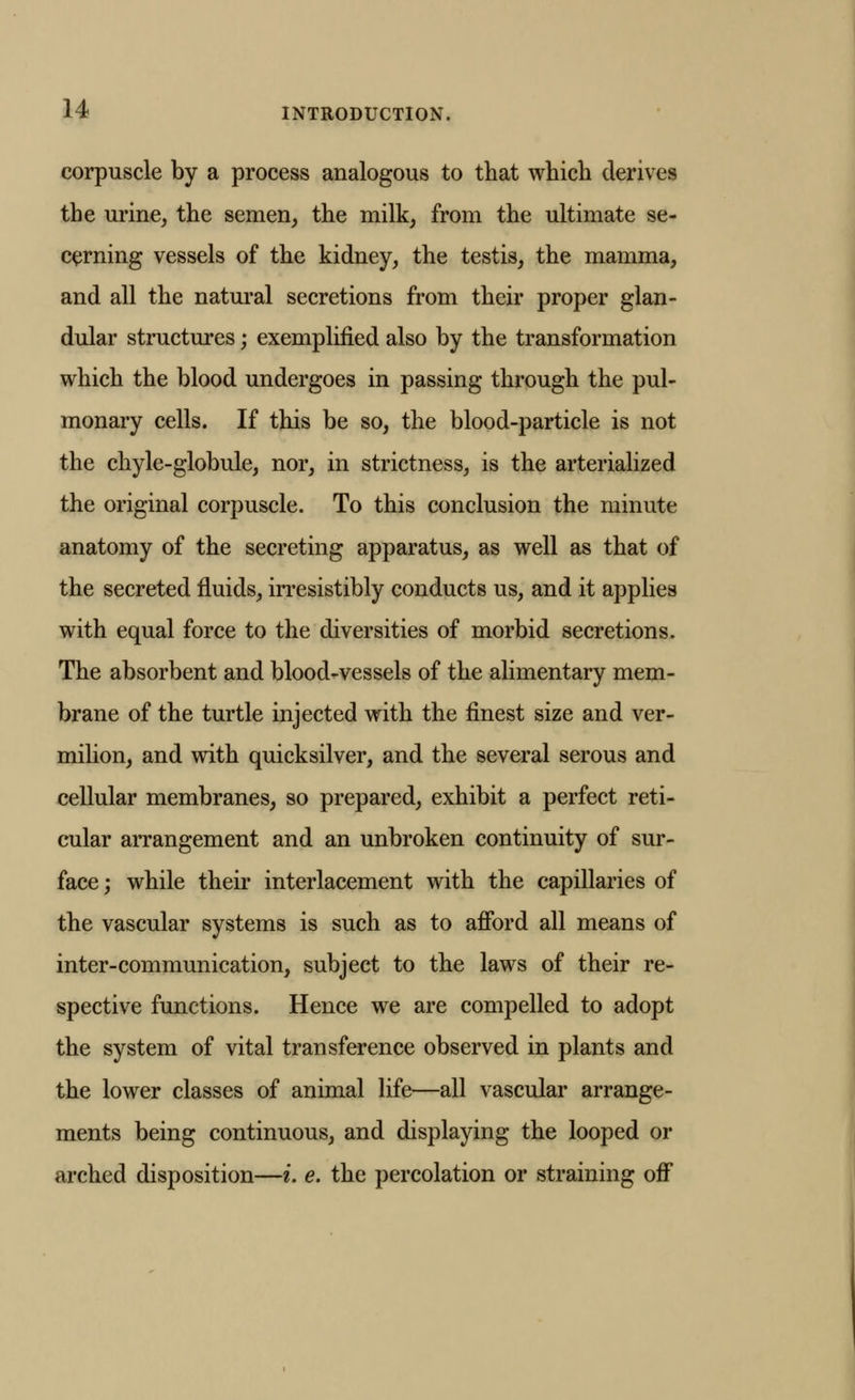 corpuscle by a process analogous to that which derives the urine, the semen, the milk, from the ultimate se- cerning vessels of the kidney, the testis, the mamma, and all the natural secretions from their proper glan- dular structures; exemplified also by the transformation which the blood undergoes in passing through the pul- monary cells. If this be so, the blood-particle is not the chyle-globule, nor, in strictness, is the arterialized the original corpuscle. To this conclusion the minute anatomy of the secreting apparatus, as well as that of the secreted fluids, irresistibly conducts us, and it applies with equal force to the diversities of morbid secretions. The absorbent and blood-vessels of the alimentary mem- brane of the turtle injected with the finest size and ver- milion, and with quicksilver, and the several serous and cellular membranes, so prepared, exhibit a perfect reti- cular arrangement and an unbroken continuity of sur- face ; while their interlacement with the capillaries of the vascular systems is such as to afford all means of inter-communication, subject to the laws of their re- spective functions. Hence we are compelled to adopt the system of vital transference observed in plants and the lower classes of animal life—all vascular arrange- ments being continuous, and displaying the looped or arched disposition—i. e. the percolation or straining off